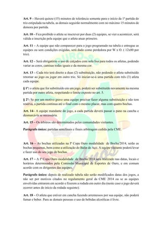 Art. 9 – Haverá quinze (15) minutos de tolerância somente para o início da 1ª partida do
trio estipulada na tabela, as demais seguirão normalmente com no máximo 15 minutos de
demora por partida.
Art. 10 – Fica proibido o atleta se inscrever por duas (2) equipes, se vier a acontecer, será
válida a inscrição pela equipe que o atleta atuar primeiro.
Art. 11 – A equipe que não comparecer para o jogo programado na tabela e entregue as
equipes ou sem condições exigidas, será dado como perdedora por W x O. ( 12x00 por
trio).
Art. 12 – Será obrigatório o uso de calçados com sola lisa para todos os atletas, podendo
variar as cores, camisas todas iguais e da mesma cor.
Art. 13 – Cada trio terá direito a duas (2) substituição, não podendo o atleta substituído
retornar ao jogo ou jogar em outro trio. Só iniciar-se-á uma partida com três (3) atleta
cada equipe.
§ 1º: o atleta que for substituído em um jogo, poderá ser substituído novamente na mesma
partida por outro atleta, respeitando o limite exposto no art. 5.
§ 2º: Se por um motivo grave uma equipe precisar fazer alguma substituição e não tem
reserva, a partida continua até o final com o mesmo placar, mas com quatro bochas.
Art. 14– A equipe mandante do jogo, a cada partida deverá passar o pano na cancha e
desmarcá-la se necessária.
Art. 15 – Os árbitros são determinados pelas comunidades visitantes.
Parágrafo único: partidas semifinais e finais arbitragem cedida pela CME.
Art. 16 – As bochas utilizadas na Iª Copa Ouro modalidade de Bocha/2014, serão as
bochas pequenas, bem como a utilização do Balin de Aço. A equipe visitante poderá levar
e fazer uso do seu jogo de bochas.
Art. 17 – A Iª Copa Ouro modalidade de Bocha/2014 será realizado nas datas, locais e
horários determinados pela Comissão Municipal de Esportes de Ouro, e em comum
acordo com os dirigentes das equipes.
Parágrafo único: depois de realizado tabela não serão modificados datas dos jogos, a
não ser por motivos citados no regulamento geral da CME 2014 ou se as equipes
envolvidas entrarem em acordo e fizerem a rodada em outro dia (neste caso o jogo deverá
ocorrer antes do início da rodada seguinte).
Art. 18 – O atleta que estiver em cancha fazendo arremessos por sua equipe, não poderá
fumar e beber. Para as demais pessoas o uso de bebidas alcoólicas é livre.
 