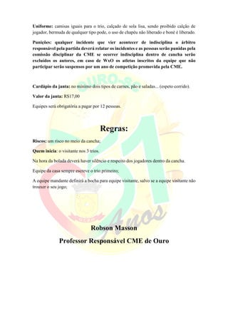 Uniforme: camisas iguais para o trio, calçado de sola lisa, sendo proibido calção de
jogador, bermuda de qualquer tipo pode, o uso de chapéu não liberado e boné é liberado.
Punições: qualquer incidente que vier acontecer de indisciplina o árbitro
responsável pela partida deverá relatar os incidentes e as pessoas serão punidas pela
comissão disciplinar da CME se ocorrer indisciplina dentro de cancha serão
excluídos os autores, em caso de WxO os atletas inscritos da equipe que não
participar serão suspensos por um ano de competição promovida pela CME.
Cardápio da janta: no mínimo dois tipos de carnes, pão e saladas... (espeto corrido).
Valor da janta: R$17,00
Equipes será obrigatória a pagar por 12 pessoas.
Regras:
Riscos: um risco no meio da cancha;
Quem inicia: o visitante nos 3 trios.
Na hora da bolada deverá haver silêncio e respeito dos jogadores dentro da cancha.
Equipe da casa sempre escreve o trio primeiro;
A equipe mandante definirá a bocha para equipe visitante, salvo se a equipe visitante não
trouxer o seu jogo;
Robson Masson
Professor Responsável CME de Ouro
 