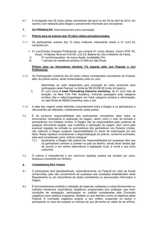 6.7

A divulgação dos 02 (dois) vídeos vencedores dar-se-á no dia 30 de abril de 2014, em
evento a ser realizado pela Diageo e previamente informado aos vencedores.

7.

DA PREMIAÇÃO: Este festival terá como premiação:

7.1

Prêmio para os autores dos 10 (dez) vídeos pré-selecionados.

7.1.1

Os participantes autores dos 10 (dez) melhores vídeosterão direito a 01 (um) kit,
composto por:
I. 01 (um)Combo Cineasta Profissional, que conterá 01 (uma) câmera, Canon EOS 7D,
Corpo, 18 Mpixel, filma em Full HD, Lcd 3,0, Bateria de Lítio e Detector de Faces;
II.
01 (um)Computador, da marca Apple, modeloMac Pro
III.
1 semana de residência artística no MIS em São Paulo.
Prêmio para os Vencedores dosdois 1ºs lugares pelo Juri Popular e Juri
Profissional:

7.1.2

Os Participantes criadores dos 02 (dois) vídeos considerados vencedores do Festival,
além do prêmio acima, serão contemplados cada um com:

I.

Reembolso do valor despendido para produção do vídeo produzido para
participação neste Festival, no limite de R$ 20.000,00 (vinte mil reais) e
01 (um) curso 4 week Filmmaking Intensive workshop, de 01 (um) mês de
duração, na New York Film Academy, incluindo passagem área categoria
turística (ida e volta),hospedagem em hotel categoria turística e alimentação,
no valor limite de R$300 (trezentos reais )/ dia.

7.1.3

A data das viagens serão definidas conjuntamente entre a Diageo e os ganhadores e
não poderão ser alteradas, unilateralmente, pelas partes.

7.2

É de exclusiva responsabilidade dos participantes vencedores obter todos os
documentos necessários à realização da viagem, assim como o visto de entrada e
permanência nos Estados Unidos. A Diageo não se responsabiliza pela ausência de
qualquer documento exigido, que inviabilize a realização da viagem, bem como pela
eventual negação da entrada ou permanência dos ganhadores nos Estados Unidos,
não cabendo à Diageo qualquer responsabilidade ou dever de indenização por tais
fatos. Nesta hipótese considerando a disponibilização do prêmio, conforme prometido,
este será considerado como “prêmio entregue”.
7.2.1
Igualmente, a Diageo não poderá ser responsabilizada por quaisquer atos que
os ganhadores venham a cometer no país de destino, sendo dever destes agir
de acordo e em estrita observância à legislação local, à moral e aos bons
costumes.

7.3

O prêmio é intransferível e em nenhuma hipótese poderá ser trocado por outro,
tampouco convertido em dinheiro.

8.

CONSIDERAÇÕES FINAIS

8.1

O participante será desclassificado, automaticamente, do Festival em caso de fraude
comprovada, pelo não cumprimento de quaisquer das condições estabelecidas neste
Regulamento ou em decorrência de dados inexistentes ou equivocados informados à
Diageo.

8.2

É terminantemente proibida a utilização de sistemas, softwares e outras ferramentas ou
métodos mecânicos, automáticos, repetitivos, programados e/ou análogos, que criem
condições de navegação, participação ou votação consideradas pela Comissão
Julgadora como práticas irregulares, desleais ou que atentem contra os objetivos deste
Festival. A Comissão Julgadora poderá, a seu critério, suspender ou excluir o
participante no caso de suspeita ou indícios de que ele tenha se valido de tal artifício,

 
