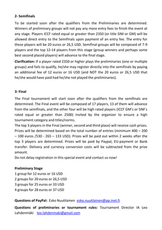 2- Semifinals
To be started soon after the qualifiers from the Preliminaries are determined.
Winners of preliminary groups will not pay any more entry fees to finish the event at
any stage. Players ICCF rated equal or greater than 2350 (or title SIM or GM) will be
allowed direct entry to the Semifinals upon payment of an entry fee. The entry for
these players will be 20 euros or 26,5 USD. Semifinal groups will be composed of 7-9
players and the top 12-14 players from this stage (group winners and perhaps some
best second placed players) will advance to the final stage.
Clarification: If a player rated 2350 or higher plays the preliminaries (one or multiple
groups) and fails to qualify, he/she may register directly into the semifinals by paying
an additional fee of 12 euros or 16 USD (and NOT the 20 euros or 26,5 USD that
he/she would have paid had he/she not played the preliminaries).


3- Final
The Final tournament will start soon after the qualifiers from the semifinals are
determined. The Final event will be composed of 17 players, 13 of them will advance
from the semifinals, and the other four will be high rated players (ICCF GM’s or SIM´s
rated equal or greater than 2500) invited by the organizer to ensure a high
tournament category and titles/norms.
The top 3 players in the Final (winner, second and third place) will receive cash prizes.
Prizes will be determined based on the total number of entries (minimum 400 – 200
– 100 euros /530 - 265 – 133 USD). Prizes will be paid out within 2 weeks after the
top 3 players are determined. Prizes will be paid by Paypal, EU-payment or Bank
transfer. Delivery and currency conversion costs will be subtracted from the prize
amount.
Do not delay registration in this special event and contact us now!

Preliminary Stage
1 group for 12 euros or 16 USD
2 groups for 20 euros or 26,5 USD
3 groups for 25 euros or 33 USD
4 groups for 28 euros or 37 USD

Questions of PayPal: Esko Nuutilainen esko.nuutilainen@pp.inet.fi
Questions of preliminaries or tournament rules: Tournament Director IA Leo
Lahdenmäki leo.lahdenmaki@gmail.com
 