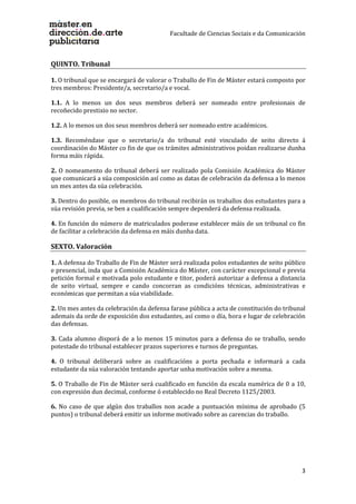 Facultade de Ciencias Sociais e da Comunicación
3
QUINTO. Tribunal
1. O tribunal que se encargará de valorar o Traballo de Fin de Máster estará composto por
tres membros: Presidente/a, secretario/a e vocal.
1.1. A lo menos un dos seus membros deberá ser nomeado entre profesionais de
recoñecido prestixio no sector.
1.2. A lo menos un dos seus membros deberá ser nomeado entre académicos.
1.3. Recoméndase que o secretario/a do tribunal esté vinculado de xeito directo á
coordinación do Máster co fin de que os trámites administrativos poidan realizarse dunha
forma máis rápida.
2. O nomeamento do tribunal deberá ser realizado pola Comisión Académica do Máster
que comunicará a súa composición así como as datas de celebración da defensa a lo menos
un mes antes da súa celebración.
3. Dentro do posible, os membros do tribunal recibirán os traballos dos estudantes para a
súa revisión previa, se ben a cualificación sempre dependerá da defensa realizada.
4. En función do número de matriculados poderase establecer máis de un tribunal co fin
de facilitar a celebración da defensa en máis dunha data.
SEXTO. Valoración
1. A defensa do Traballo de Fin de Máster será realizada polos estudantes de xeito público
e presencial, inda que a Comisión Académica do Máster, con carácter excepcional e previa
petición formal e motivada polo estudante e titor, poderá autorizar a defensa a distancia
de xeito virtual, sempre e cando concorran as condicións técnicas, administrativas e
económicas que permitan a súa viabilidade.
2. Un mes antes da celebración da defensa farase pública a acta de constitución do tribunal
ademais da orde de exposición dos estudantes, así como o día, hora e lugar de celebración
das defensas.
3. Cada alumno disporá de a lo menos 15 minutos para a defensa do se traballo, sendo
potestade do tribunal establecer prazos superiores e turnos de preguntas.
4. O tribunal deliberará sobre as cualificacións a porta pechada e informará a cada
estudante da súa valoración tentando aportar unha motivación sobre a mesma.
5. O Traballo de Fin de Máster será cualificado en función da escala numérica de 0 a 10,
con expresión dun decimal, conforme ó establecido no Real Decreto 1125/2003.
6. No caso de que algún dos traballos non acade a puntuación mínima de aprobado (5
puntos) o tribunal deberá emitir un informe motivado sobre as carencias do traballo.
 