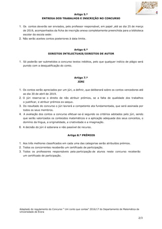 2/3
Artigo 5.º
ENTREGA DOS TRABALHOS E INSCRIÇÃO NO CONCURSO
1. Os contos deverão ser enviados, pelo professor responsável, em papel ,até ao dia 25 de março
de 2019, acompanhados da ficha de inscrição anexa completamente preenchida para a biblioteca
escolar da escola sede:
2. Não serão aceites contos posteriores à data limite.
Artigo 6.º
DIREITOS INTELECTUAIS/DIREITOS DE AUTOR
1. Só poderão ser submetidos a concurso textos inéditos, pelo que qualquer indício de plágio será
punido com a desqualificação do conto.
Artigo 7.º
JÚRI
1. Os contos serão apreciados por um júri, a definir, que deliberará sobre os contos vencedores até
ao dia 30 de abril de 2019.
2. O júri reserva-se o direito de não atribuir prémios, se a falta de qualidade dos trabalhos
o justificar, e atribuir prémios ex-aequo.
3. Do resultado do concurso o júri lavrará a competente ata fundamentada, que será assinada por
todos os seus membros.
4. A avaliação dos contos a concurso efetuar-se-á segundo os critérios adotados pelo júri, sendo
que serão valorizados os conteúdos matemáticos e a aplicação adequada dos seus conceitos, o
domínio da língua, a originalidade, a criatividade e a imaginação.
6. A decisão do júri é soberana e não passível de recurso.
Artigo 8.º PRÉMIOS
1. Aos três melhores classificados em cada uma das categorias serão atribuídos prémios.
2. Todos os concorrentes receberão um certificado de participação.
3. Todos os professores responsáveis pela participação de alunos neste concurso receberão
um certificado de participação.
Adaptado do regulamento do Concurso “ Um conto que contas” 2016/17 do Departamento de Matemática da
Universidade de Évora
 