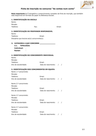 3/3
Ficha de inscrição no concurso “As contas num conto”
Nota importante 1: É obrigatório o preenchimento completo da ficha de inscrição, que também
está disponível em formato de papel na Biblioteca Escolar.
1. IDENTIFICAÇÃO DA ESCOLA
Nome:
Morada:
Telefone: Fax: Email:
2. IDENTIFICAÇÃO DO PROFESSOR RESPONSÁVEL
Nome:
Telefone: Email:
Disciplina que leciona ao(s) concorrente(s):
3. CATEGORIA A QUE CONCORRE _______________
3.1. TIPOLOGIA:
Individual:
Equipa:
4. IDENTIFICAÇÃO DO CONCORRENTE INDIVIDUAL
Nome:
Morada:
Telefone: Email:
Ano de escolaridade: Data de nascimento: / /
5. IDENTIFICAÇÃO DOS CONCORRENTES EM EQUIPA
Nome 1.º concorrente:
Morada:
Telefone: Email:
Ano de escolaridade: Data de nascimento: / /
Nome 2.º concorrente:
Morada:
Telefone: Email:
Ano de escolaridade: Data de nascimento: / /
Nome 3.º concorrente:
Morada:
Telefone: Email:
Ano de escolaridade: Data de nascimento: / /
Nome 4.º concorrente:
Morada:
Telefone: Email:
Ano de escolaridade: Data de nascimento: / /
 