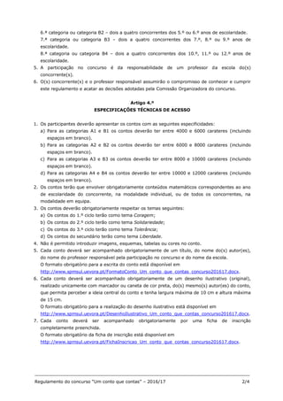 _______________________________________________________________________________
Regulamento do concurso “Um conto que contas” – 2016/17 2/4
6.ª categoria ou categoria B2 – dois a quatro concorrentes dos 5.º ou 6.º anos de escolaridade.
7.ª categoria ou categoria B3 – dois a quatro concorrentes dos 7.º, 8.º ou 9.º anos de
escolaridade.
8.ª categoria ou categoria B4 – dois a quatro concorrentes dos 10.º, 11.º ou 12.º anos de
escolaridade.
5. A participação no concurso é da responsabilidade de um professor da escola do(s)
concorrente(s).
6. O(s) concorrente(s) e o professor responsável assumirão o compromisso de conhecer e cumprir
este regulamento e acatar as decisões adotadas pela Comissão Organizadora do concurso.
Artigo 4.º
ESPECIFICAÇÕES TÉCNICAS DE ACESSO
1. Os participantes deverão apresentar os contos com as seguintes especificidades:
a) Para as categorias A1 e B1 os contos deverão ter entre 4000 e 6000 carateres (incluindo
espaços em branco).
b) Para as categorias A2 e B2 os contos deverão ter entre 6000 e 8000 carateres (incluindo
espaços em branco).
c) Para as categorias A3 e B3 os contos deverão ter entre 8000 e 10000 carateres (incluindo
espaços em branco).
d) Para as categorias A4 e B4 os contos deverão ter entre 10000 e 12000 carateres (incluindo
espaços em branco).
2. Os contos terão que envolver obrigatoriamente conteúdos matemáticos correspondentes ao ano
de escolaridade do concorrente, na modalidade individual, ou de todos os concorrentes, na
modalidade em equipa.
3. Os contos deverão obrigatoriamente respeitar os temas seguintes:
a) Os contos do 1.º ciclo terão como tema Coragem;
b) Os contos do 2.º ciclo terão como tema Solidariedade;
c) Os contos do 3.º ciclo terão como tema Tolerância;
d) Os contos do secundário terão como tema Liberdade.
4. Não é permitido introduzir imagens, esquemas, tabelas ou cores no conto.
5. Cada conto deverá ser acompanhado obrigatoriamente de um título, do nome do(s) autor(es),
do nome do professor responsável pela participação no concurso e do nome da escola.
O formato obrigatório para a escrita do conto está disponível em
http://www.spmsul.uevora.pt/FormatoConto_Um_conto_que_contas_concurso201617.docx.
6. Cada conto deverá ser acompanhado obrigatoriamente de um desenho ilustrativo (original),
realizado unicamente com marcador ou caneta de cor preta, do(s) mesmo(s) autor(es) do conto,
que permita perceber a ideia central do conto e tenha largura máxima de 10 cm e altura máxima
de 15 cm.
O formato obrigatório para a realização do desenho ilustrativo está disponível em
http://www.spmsul.uevora.pt/DesenhoIlustrativo_Um_conto_que_contas_concurso201617.docx.
7. Cada conto deverá ser acompanhado obrigatoriamente por uma ficha de inscrição
completamente preenchida.
O formato obrigatório da ficha de inscrição está disponível em
http://www.spmsul.uevora.pt/FichaInscricao_Um_conto_que_contas_concurso201617.docx.
 