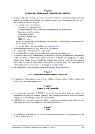 _______________________________________________________________________________
Regulamento do concurso “Um conto que contas” – 2016/17 3/4
Artigo 5.º
ENTREGA DOS TRABALHOS E INSCRIÇÃO NO CONCURSO
1. O conto, a ficha de inscrição e o original do desenho ilustrativo (completamente preenchidos),
deverão ser enviados, pelo professor responsável, em papel e em formato digital (.doc ou .docx)
até ao dia 10 de fevereiro de 2017:
a) em papel (versões originais) para
Concurso “Um conto que contas”
Delegação Regional do Sul e Ilhas da Sociedade Portuguesa de Matemática
Departamento de Matemática
Universidade de Évora
Rua Romão Ramalho, 59
7000-671 Évora
através de correspondência validada pela data inscrita no carimbo dos CTT ou entregues em
mão na mesma morada;
b) em formato digital (.doc ou .docx) para spmsul@uevora.pt.
2. O preenchimento completo da ficha de inscrição é obrigatório.
3. Não serão aceites contos posteriores à data limite.
4. As inscrições são limitadas a três contos por cada categoria e por cada escola.
5. A Comissão Organizadora poderá definir, no decorrer do concurso, e dependendo do número de
contos submetidos, um limite máximo para o número de contos em cada categoria e por região
(Região Norte, Região Centro e Região Sul e Ilhas). Este limite, a existir, será informado na
página web do concurso (http://www.spmsul.uevora.pt/concurso.htm), com uma semana de
antecedência, e serão considerados os contos por ordem de receção.
6. Não serão aceites contos que não atendam aos requisitos deste regulamento.
Artigo 6.º
DIREITOS INTELECTUAIS/DIREITOS DE AUTOR
1. Só poderão ser submetidos a concurso textos inéditos, pelo que qualquer indício de plágio será
punido com a desqualificação do conto.
Artigo 7.º
DIREITOS DE UTILIZAÇÃO
1. Os concorrentes transmitem à DRSISPM os direitos autorais sobre todas as criações que
apresentem no âmbito do presente concurso, para publicação em livro e outros documentos
considerados pertinentes para a Comissão Organizadora.
2. À DRSISPM está reservado o direito de publicar os trabalhos premiados acompanhados do nome
do(s) seu(s) autor(es), não podendo os concorrentes fazê-lo por si.
Artigo 8.º
JÚRI
1. Os contos serão apreciados por um júri, a definir, que deliberará sobre os contos vencedores até
ao dia 20 de abril de 2017.
 