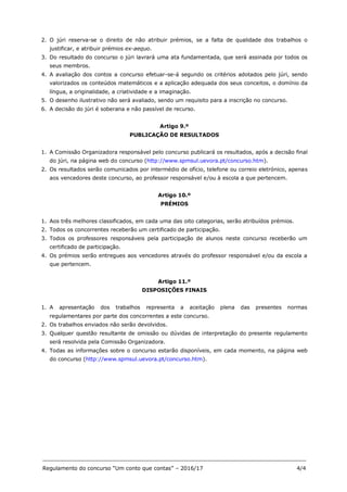 _______________________________________________________________________________
Regulamento do concurso “Um conto que contas” – 2016/17 4/4
2. O júri reserva-se o direito de não atribuir prémios, se a falta de qualidade dos trabalhos o
justificar, e atribuir prémios ex-aequo.
3. Do resultado do concurso o júri lavrará uma ata fundamentada, que será assinada por todos os
seus membros.
4. A avaliação dos contos a concurso efetuar-se-á segundo os critérios adotados pelo júri, sendo
valorizados os conteúdos matemáticos e a aplicação adequada dos seus conceitos, o domínio da
língua, a originalidade, a criatividade e a imaginação.
5. O desenho ilustrativo não será avaliado, sendo um requisito para a inscrição no concurso.
6. A decisão do júri é soberana e não passível de recurso.
Artigo 9.º
PUBLICAÇÃO DE RESULTADOS
1. A Comissão Organizadora responsável pelo concurso publicará os resultados, após a decisão final
do júri, na página web do concurso (http://www.spmsul.uevora.pt/concurso.htm).
2. Os resultados serão comunicados por intermédio de ofício, telefone ou correio eletrónico, apenas
aos vencedores deste concurso, ao professor responsável e/ou à escola a que pertencem.
Artigo 10.º
PRÉMIOS
1. Aos três melhores classificados, em cada uma das oito categorias, serão atribuídos prémios.
2. Todos os concorrentes receberão um certificado de participação.
3. Todos os professores responsáveis pela participação de alunos neste concurso receberão um
certificado de participação.
4. Os prémios serão entregues aos vencedores através do professor responsável e/ou da escola a
que pertencem.
Artigo 11.º
DISPOSIÇÕES FINAIS
1. A apresentação dos trabalhos representa a aceitação plena das presentes normas
regulamentares por parte dos concorrentes a este concurso.
2. Os trabalhos enviados não serão devolvidos.
3. Qualquer questão resultante de omissão ou dúvidas de interpretação do presente regulamento
será resolvida pela Comissão Organizadora.
4. Todas as informações sobre o concurso estarão disponíveis, em cada momento, na página web
do concurso (http://www.spmsul.uevora.pt/concurso.htm).
 