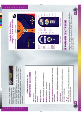 (tamanho 12) na cor dourada e
                          no canto direito abaixo incluir o                                                          Posição dos Emblemas,
                          FATOR RH (tamanho 12) na cor                                                             Insígnias, Tiras e Distintivos
                          vermelha. Será colocado acima                                                Tarjeta de identiﬁcação             Insígnias de classe
                          da tampa do bolso direito centralizado. Será usada por investidos em
                          Líder, e quando na função da diretiva maior, Diretor Local, Distrital,
                          Regional, Coordenador Geral ou Associado, Secretária de Campo e
                          Departamental.




A V E N T U R E I R O S
                                                                                                                                                                                        A V E N T U R E I R O S




                                         Uniforme exclusivo de
                                      Departamentais e Associados
                               • Túnica/terno
                               Azul marinho (cor e tecidos deﬁnidos pela DSA), modelo                                                                            Emblema L A1
                               americano.
                                                                                                      Tira com o                    2 cm      Emblema                      2 cm
                                                                                                      Nome do                                 campo
                               • Calça Azul marinho.                                                  campo                                   local
                                                                                                                                    5 cm                                   5,5 cm
                               • Cinto Azul marinho com ﬁvela tendo o emblema A3.                     Tira de                       1 cm
                                                                                                      cargo                                   Emblema                           1 cm
                                                                                                                                    2 cm      L A1
                               • Camisa Branca, lisa sem detalhes.                                                                  1 cm                                   5,5 cm
                                                                                                      Emblema
                               • Gravata Preta lisa sem detalhes.                                     A1                            7,5 cm Divisa de                            1 cm
                                                                                                      Estrela de                           líder
                               • Tarjeta de Identiﬁcação Em metal/acrílico preto, conforme            tempo de                       1 cm                                   7,4 cm
                                                                                                      serviço                        3 cm
                               especiﬁcação.                                                                                                                                7,7 cm

                               • Lenço/Prendedor de Lenço De acordo com a sua investidura.
                               • Platina/Galão                                                                      Manga Direita                         Manga Esquerda
                               No mesmo tecido da Túnica/Terno com tira(s) dourada(s) de
                               acordo com o seu cargo.

                               • Torçal
                                                                                                   III. UNIFORME DE ATIVIDADES
                               Nas cores do país que representa, colocado a 1,5 cm abaixo da       Usado sempre que possível, para identiﬁcação visual do Clube. Sobre
                               costura do ombro esquerdo.                                          o uniforme de atividades usar o lenço oﬁcial. O Clube não poderá
                                                                                                   criar um lenço paralelo.
                          20                                                                                                                                                       21
 