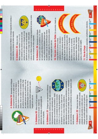 4. Emblema D4        Apresenta um triângulo         Usado pelos investidos em Máster na manga esquerda da camisa, e
                                                    em perspectiva sobre um globo com o                 como distintivo na tampa do bolso esquerdo.
                                                    desenho da América do Sul. No Globo o
                                                                                                        8. Emblema L D3         Globo de Líder
                                                    fundo é verde e o mapa branco com borda
                                                                                                        Máster Avançado medindo 7,5 cm x 5,5
                                                    amarela. Deve ser usado na camiseta e boné
                                                                                                        cm. Contendo uma estrela dourada de sete
                                                    do uniforme de atividades e no colete. Pode
                                                                                                        pontas ao centro sobre um triângulo em azul
                                                    ser usado sempre que se justiﬁcar o uso de
                                                                                                        aplicado em um globo com fundo dourado
                                                    uma identiﬁcação menos formal. Para ﬁns
                                                                                                        e contorno verde musgo claro. Usado pelos
                                                    promocionais, também poderá ser usado
                                                                                                        Líderes em Máster Avançado na manga esquerda da camisa, e como
                                                    traçado em uma cor.
                                                                                                        distintivo na tampa do bolso esquerdo.
                            5. Emblema D5         Difere do D3 por possuir
                                                                                                        9. Emblema L D4         Apresenta um triângulo
                            um traço acima do escudo. Usado nos
                                                                                                        em perspectiva sobre um emblema L D1. Deve
                            distintivos das classes, na platina/galão de
                                                                                                        ser usado pelos líderes de Desbravadores
                            diretor e na jaqueta.
                                                                                                        em seu uniforme de atividades sempre que
                            6. Emblema L D1 Octógono que representa a liderança                         se justiﬁcar o uso de uma identiﬁcação menos
                            dos Desbravadores. Conﬁrma que o líder está credenciado                     formal. Também para ﬁns promocionais, poderá
                            internacionalmente, com autoridade para                                     ser usado traçado em uma cor.
                            participar nas cerimônias de investidura. Usado                             10. Tira com o Nome do Clube                Em uma linha. Usado na
                            no lenço e no prendedor de lenço no tamanho                                 manga direita da camisa ou blusa,
                            7,5 cm x 7,5 cm e na faixa de especialidades                                medindo 8 cm x 2,5 cm. Colocado a




D E S B R A V A D O R E S
                                                                                                                                                                                      D E S B R A V A D O R E S




                            no tamanho 10,5 cm x 10,5 cm. Cada um dos                                   1,5 cm abaixo da costura do ombro
                                                                                                                                                               E DO CLU
                                                                                                                                                             OM        B
                            oito lados tem a mesma medida, contendo o
                                                                                                                                                                                 E




                                                                                                        direito. Na parte mais alta da curvatura,           N
                            globo ovalizado ao centro com as linhas meridionais e cartesianas           até a linha horizontal imaginária, entre
                            na cor amarela, fundo azul celeste, mapas na cor verde, moldurado           as suas pontas terá 5 cm. Bordado
                            por seis estrelas douradas que simbolizam as classes regulares, com         em letras e borda na cor amarela,
                            borda amarela.
                                                                                                                                                                DO CAM
                                                                                                        sobre fundo vermelho. No caso de                    OME       P
                                                                                                                                                     N
                                                                                                                                                                                 O




                                                                                                        departamentais, distritais, regionais,
                            7. Emblema L D2 Globo de Líder Máster
                                                                                                        secretárias e associados de campo
                            medindo 7,5 cm x 5,5 cm, contendo uma estrela
                                                                                                        usarão a tira NOME DO CAMPO.
                            prateada de sete pontas no centro sobre um
                            triângulo vermelho aplicado em um globo com                                 11. Tira de Cargo
                            fundo dourado e contorno verde musgo claro.                                 Os diretores, diretores associados, conselheiros, instrutores,
                                  CORES DOS           PANTONE   PANTONE   PANTONE   PANTONE   PANTONE     PANTONE   PANTONE   PANTONE   PANTONE   PANTONE    PANTONE   PANTONE
                            24    EMBLEMAS            1795C     2758C     3425C     116C      298C        1795C     104C      1807C     2758C     3425C      116C      298C      25
 