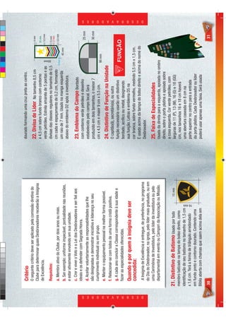 Critério                                                            dourado formando uma cruz preta ao centro.
                                 O seguinte critério deve ser aplicado pela comissão diretiva do                                                                       4 mm
                                                                                                     22. Divisa de Líder       No tamanho 8,5 cm
                                 Clube para determinar quais Desbravadores receberão a Insígnia
                                                                                                     x 4,5 cm sobre fundo branco com contorno                          25 mm
                                 de Excelência.                                                                                                                         3,5 mm
                                                                                                     verde petróleo. Estrela amarela de 5 pontas e as


                                                                                                                                                        85mm
                                 Requisitos:                                                         divisas das classes regulares no tamanho de 0,5                   5 mm
                                                                                                                                                                       2 mm
                                 a. Membro ativo do Clube, por dois anos ou mais.                    cm cada e espaçamento de 0,2 cm, formando                         3,5 mm
                                                                                                                                                      4 mm
                                                                                                     um raio de 7 mm. Usado na manga esquerda                  45 mm
                                 b. Ser exemplo: uniforme impecável, pontualidade nas reuniões,
                                                                                                     abaixo do emblema D2 após a investidura.
                                 e estar ativamente envolvido em sua unidade.
                                 c. Crer e viver o Voto e a Lei dos Desbravadores e ser ﬁel aos      23. Emblema do Campo Bordado
                                 ideais e os defender com Sagrada Honra.                             com contorno verde petróleo e desenho                               25 mm
                                 d. Aceitar voluntariamente as responsabilidades que lhe             estabelecido pelo campo local. Será
                                 são designadas e demonstrar iniciativa e liderança no seu           produzido em dois tamanhos, o menor 7                               30 mm
                                 cumprimento individual ou em grupo.                                 cm x 4,5 cm e maior 9 cm x 5,5 cm.                90 mm
                                 e. Manter o equipamento pessoal na melhor forma possível.
                                                                                                     24. Distintivo de Função na Unidade
                                 f. Relacionar-se com todos de uma forma cristã positiva.
                                                                                                     O capitão(ã), secretário(a), ou outra
                                 g. A cada ano concluir a Classe correspondente à sua idade e        função necessária usarão um distintivo
                                 fazer as especialidades oferecidas.                                 bordado, acrílico ou metal, designando
                                 Quando e por quem a insígnia deve ser                               sua função. Letras e emblema D5 na
                                 concedida:                                                          cor branca, sobre fundo vermelho, medindo 5,5 cm x 1,5 cm.
                                                                                                     É usado acima da tampa do bolso direito e acima do nome do




D E S B R A V A D O R E S
                                                                                                                                                                                 D E S B R A V A D O R E S




                                 A Insígnia de Excelência é entregue, de preferência, no programa    Desbravador.
                                 do Dia do Desbravador, na igreja, pelo líder mais graduado, ou em
                                 uma Cerimônia de Investidura, pelo líder da investidura ou pelo     25. Faixa de Especialidades
                                 departamental em evento ou Campori da Associação ou Missão.         Usada da direita para a esquerda, apoiada no ombro
                                                                                                     direito, sobre o porta platina e apoiado sobre
                                                                                                     a coxa esquerda. Cor verde petróleo, com
                            21. Distintivo de Batismo Usado por todo                      15 mm      larguras de 11 (P), 13 (M), 16 (G) e 18 (GG)
                            membro batizado na tampa do bolso direito, como                          cm, nos tamanhos 16 e 18 cm haverá
                            identiﬁcação de seu batismo no tamanho de 1,5 cm                         uma abertura caseada em 8 cm na
                            x 1,6 cm. Terá a forma de triângulo arredondado


                                                                                  16 mm
                                                                                                     parte superior no centro para a entrada
                            em fundo preto e contorno dourado. Contendo uma                          da porta platina. Cada Desbravador ou líder
                            Bíblia aberta com chamas que saem acima dela em                          poderá usar apenas uma faixa. Será usada
                            30                                                                                                                                            31
 