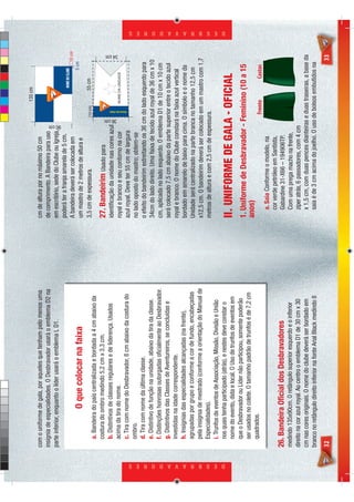 135 cm
                            com o uniforme de gala, por aqueles que tenham pelo menos uma         cm de altura por no máximo 50 cm
                            insígnia de especialidades. O Desbravador usará o emblema D2 na       de comprimento. A Bandeira para uso
                            parte inferior, enquanto o líder usará o emblema L D1.                em escritório, sede do Clube ou Igreja,




                                                                                                                                        90 cm
                                                                                                  poderá ter a franja amarela de 5 cm.
                                                                                                  A bandeira deverá ser colocada em                                                      10 cm
                                                                                                                                                                                     5 cm
                                             O que colocar na faixa                               um mastro de 2 metros de altura e
                                                                                                  3,5 cm de expessura.                                  10 cm                55 cm
                                 a. Bandeira do país centralizada e bordada a 4 cm abaixo da
                                 costura do ombro medindo 5,2 cm x 3,3 cm.                        27. Bandeirim Usado para
                                 b. Distintivos de classes regulares e de liderença. Usados       identiﬁcação da unidade nas cores azul
                                                                                                                                                36 cm
                                                                                                                                                                                           34 cm




                                 acima da tira do nome.                                           royal e branco e seu contorno na cor            NOME DA UNIDADE
                                                                                                                                                         Nome do clube




                                 c. Tira com nome do Desbravador, 8 cm abaixo da costura do       azul royal. Deve ter 55 cm de largura
                                 ombro.                                                           no lado oposto do mastro; obtem-se
                                 d. Tira com nome da última classe.                               o efeito do bandeirim estreitando os 36 cm do lado esquerdo para
                                 e. Distintivo de função na unidade, abaixo da tira da classe.    34cm do lado direito. Uma faixa de tecido azul royal de 36 cm x 10
                                 f. Distinções honrosas outorgadas oﬁcialmente ao Desbravador.    cm, aplicada no lado esquerdo. O emblema D1 de 10 cm x 10 cm
                                 g. Distintivos das Classes de Aventureiros, se concluídas e      será colocado 7,5 cm abaixo da parte superior entre o tecido azul
                                 investidas na idade correspondente.                              royal e branco. O nome do Clube constará na faixa azul vertical
                                 h. Insígnias das especialidades alcançadas (na frente),          bordado em amarelo de baixo para cima. O símbolo e o nome da
                                 agrupadas por grupo e conforme a cor de fundo, encabeçadas       Unidade será centralizado na parte branca no tamanho 12,5 cm
                                 pela insígnia de mestrado (conforme a orientação do Manual de    x12,5 cm. O bandeirim deverá ser colocado em um mastro com 1,7
                                 Especialidades).                                                 metros de altura e com 2,5 cm de espessura.
                                 i. Trunfos de eventos de Associação, Missão, Divisão e União




D E S B R A V A D O R E S
                                                                                                                                                                                                   D E S B R A V A D O R E S




                                 nos quais tenha participado (atrás), e nestes deve constar o
                                 nome do evento, data e local. O Uso de trunfos de eventos em     II. UNIFORME DE GALA - OFICIAL
                                 que o Desbravador ou Líder não participou, somente poderão
                                                                                                  1. Uniforme de Desbravador - Feminino (10 a 15
                                 ser usados no colete. O tamanho padrão de trunfos é de 7,2 cm
                                                                                                  anos)
                                 quadrados.                                                                                                             Frente                    Costas
                                                                                                     a. Saia Conforme o modelo, na
                                                                                                     cor verde petróleo em Santista,
                            26. Bandeira Oﬁcial dos Desbravadores                                    Gabardine 31-X66 – 194906TP.
                            medindo 135x90cm. O retângulo superior esquerdo e o inferior             Com uma prega macho na frente,
                            direito na cor azul royal. Ao centro o emblema D1 de 30 cm x 30          zíper atrás, 6 passadores, com 4 cm
                            cm nas cores originais. O nome do clube deverá ser bordado em            x 1,5 cm, com duas pences dianteiras e duas traseiras, a base da
                            branco no retângulo direito inferior na fonte Arial Black medindo 8      saia é de 3 cm acima do joelho. O uso de bolsos embutidos na
                            32                                                                                                                                                             33
 