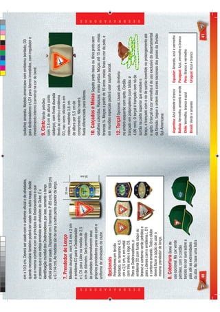 cm x 10,5 cm. Deverá ser usado com o uniforme oﬁcial e de atividades,        (sutache) amarela. Modelo americano com emblema bordado, D3
                            quando necessário também poderá ser usado com outra roupa, desde             para desbravadores e LD1 para líderes investidos, com regulador e
                            que a mesma combine com os princípios dos Desbravadores e que                revestimento interno (carneira) na cor do boné.
                            a pessoa que o usa esteja envolvido em atividades do Clube. É a
                            identiﬁcação mundial dos Desbravadores, por isso, somente o lenço            9. Cinto Verde petróleo
                            oﬁcial pode ser usado. Disponível em 3 tamanhos: P (85 cm), M (100 cm)       com 3,4 cm de altura (cinto
                            e G (114 cm). As medidas são de uma a outra ponta superior do lenço.         cadarço), com ﬁvela dourada
                                                                                                         tendo ao centro o emblema
                                                                                                         D3, nas cores oﬁciais e em
                            7. Prendedor de Lenço                                    20 mm
                            Metálico dourado, com 3,8 cm x 2 cm                                          relevo, medindo 3,6 cm
                            e emblema D3 para o Desbravador                                              de altura por 5,5 cm de
                            e L D1 para Líder na medida de 2,5                                           comprimento. Não haverá
                                                                                                         ﬁvela diferenciada para líderes.




                                                                                                 38 mm
                            cm de diâmetro. Será permitido
                            às unidades desenvolverem seus
                                                                                                         10. Calçados e Meias Sapato preto baixo ou tênis preto sem
                            próprios prendedores para uso com o
                                                                                                         detalhes coloridos. Rapazes: meias pretas. Moças até 15 anos: meias
                            uniforme de atividades do clube.
                                                                                                         brancas ¾. Moças a partir de 16 anos: meias ﬁnas na cor da pele, e
                             Opcionais                                                                   em reuniões especiais poderá usar sapato social.
                             Prendedores em tecido
                             bordado, no tamanho 4,5                                                     12. Torçal Opcional. Usado pela diretoria
                             cm x 2,5 cm, e em metal                                                     no ombro esquerdo com apito. Cordão
                             com três anéis e logo D3.                                                   trançado em polipropileno (com bitola: ø
                             Para os Desbravadores, o
                                                                                                         4,00 mm). O torçal é trançado com nó de
                             emblema D2 com fundo caqui ou




D E S B R A V A D O R E S
                                                                                                                                                                                 D E S B R A V A D O R E S




                             branco e contorno verde petróleo e                                          surrão na parte superior que envolve o
                             para Líderes com o emblema L D1                                             braço, e trançado com o nó de surrão invertido no prolongamento até
                             e contorno amarelo. Todo o clube                                            o apito. O torçal na cor vermelha é de uso exclusivo do departamental
                             deverá fazer a opção de usar o                                              da Divisão. Segue a ordem das cores nacionais dos países da Divisão
                             mesmo prendedor de lenço.
                                                                                                         Sul-Americana:

                            8. Cobertura Boné de
                            uso opcional. Na cor verde                                                    Argentina: Azul celeste e branco   Equador: Amarelo, azul e vermelho
                            petróleo, com o cordão                                                        Bolívia: Vermelho, amarelo e verde Paraguai: Azul, vermelho e branco
                            torcido na cor ouro sobre a                                                   Chile: Vermelho, branco e azul     Peru: Branco e vermelho
                            pala até as extremidades                                                      Brasil: Verde e amarelo            Uruguai: Azul e branco
                            da aba. Na base uma listra
                            40                                                                                                                                              41
 