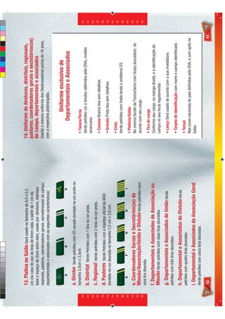 13. Platina ou Galão Será usado no tamanho de 8,0 x 5,5                14. Uniforme de diretores, distritais, regionais,
                            cm (no caso de uso de tiras de 8mm cada, a partir de 1 cm da           pastores, coordenadores gerais e secretários(as)
                            base e espaço de 5mm entre elas), usado por: diretores, distritais,    de campo, departamentais e associados
                            regionais, pastores, coordenadores gerais, secretários(as) de campo,   Usarão o mesmo uniforme dos Desbravadores acima de 16 anos,
                            departamentais e associados com as seguintes características:          com a respectiva platina/galão.


                                                                                                                 Uniforme exclusivo de
                                                                                                              Departamentais e Associados
                            a. Diretor  Verde petróleo com D5 vazado bordado na cor prata no
                            tamanho 3,5cm x 3,5cm.                                                    • Túnica/Terno
                                                                                                      Verde petróleo cor e tecidos (deﬁnidos pela DSA), modelo
                            b. Distrital   Verde Petróleo com 1 tira na cor prata.
                                                                                                      americano.
                            c. Regional     Verde petróleo com 2 tiras na cor prata.
                                                                                                      • Camisa Branca lisa sem detalhes
                            d. Pastores    Verde Petróleo com o logotipo oﬁcial da IASD
                                                                                                      • Gravata Preta lisa sem detalhes.
                            bordado na cor dourada no tamanho 3,5 cm x 3,8 cm.
                                                                                                      • Cinto
                                                                                                      Verde petróleo com ﬁvela tendo o emblema D3.

                                                                                                      • Platinas/Galão
                            e. Coordenadores Gerais e Secretários(as) de                              No mesmo tecido da Túnica/terno com tira(s) dourada(s) de
                            Missão/Associação/União e Divisão Verde petróleo com                      acordo com seu cargo.




D E S B R A V A D O R E S
                                                                                                                                                                       D E S B R A V A D O R E S




                            uma tira dourada.
                                                                                                      • Tira de cargo
                            f. Departamentais e Associados de Associação ou                           Conforme seu cargo, na manga direita, e a identiﬁcação do
                            Missão Verde petróleo com duas tiras douradas.                            campo no seu local regulamentar.
                            g. Departamentais e Associados de União Verde                             • Lenço Será usado de acordo com a sua investidura.
                            petróleo com três tiras douradas.
                                                                                                      • Tarjeta de Identiﬁcação com nome e campo identiﬁcado.
                            h. Departamental e Associados da Divisão Verde
                            petróleo com quatro tiras douradas.                                       • Torçal
                                                                                                      Nas cores nacionais do país deﬁnidos pela DSA, e com apito no
                            i. Departamental e Associados da Associação Geral                         bolso.
                            Verde petróleo com cinco tiras douradas.

                            42                                                                                                                                    43
 