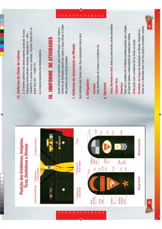 15. Uniforme do Clube de Líderes
                                         Posição dos Emblemas, Insígnias,                                                            a. O mesmo uniforme dos desbravadores acima de 16 anos.
                                             Tiras, Distintivos e Divisas                                                            Calça/saia verde petróleo (Santista, Gabardine 31 – X66 –
                                                                                                                                     194906TP) e camisa branca (Santista, Tricoline, Graﬁo 007 ou
                              Tarjeta de identificação      Distintivos de                    Insígnia de excelência                 Graﬁo Plus 007 – 110601TP).
                                                            classes avançadas
                                                                                                                                     b. A mesma bandeira dos Desbravadores.


                                                                                                                                 III. UNIFORME DE ATIVIDADES
                                                                                                                                     Usado sempre que possível, para identiﬁcação visual. Sobre o
                                                                                                                                     Uniforme de Atividades deverá ser usado o lenço oﬁcial. O Clube
                                                                                                                                     não poderá criar um lenço paralelo.

                                                                                                                                 1. Uniforme da Associação ou Missão
                                      Distintivo de                   Distintivos de                         Torçal
                                      classe de líder                 classes regulares                                          Será deﬁnido pelo Campo local. Sua composição básica terá:

                                                                    1,5 cm                                             1,5 cm
                                                                                                                                 a. Obrigatório
                            Nome                     E DO CAM                     Emblema
                                                   OM        P




                                               N
                            do campo




                                                             O
                                                                       5 cm       campo                                              Camiseta
                                                                                  local                                 5,5 cm
                                                                       1 cm
                                                                                                                                     Com identiﬁcação do Campo e o emblema D4.
                            Tira de
                            cargo                                                                                      1 cm
                                                  CA RGO               2,5 cm




D E S B R A V A D O R E S
                                                                                                                                                                                                          D E S B R A V A D O R E S




                                                                       1 cm        Emblema                                       b. Opcional
                                                                                   D2                                  5 cm
                            Emblema                                                                                                  Calça, Bermuda ou Saia Jeans ou outro tecido, exceto camuﬂado.
                            D1                                         7,5 cm                                          1 cm
                                                                                                                                     Calçado Tênis.
                            Estrela de                                           Divisa
                            tempo de                                    1 cm     de                                    8,5 cm        Cobertura
                            serviço                                              Líder
                                                                        3 cm                                                         Boné com o emblema D4. Os líderes investidos poderão usar o chapéu
                                                                                                                                     do Clube de Líderes, e neste poderão ser usados pins e botons.
                                                                                                                                     Cinto preto com o emblema D4 na ﬁvela cor prata.
                                                Manga Direita                                Manga Esquerda                          Prendedor de Lenço da Associação ou Missão. Regional ou
                                                                                                                                     Clube tem a liberdade para criar seu próprio prendedor usando

                            44                                                                                                                                                                      45
 