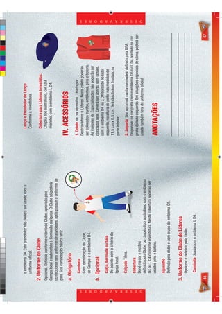 o emblema D4. Este prendedor não poderá ser usado com o              Lenço e Prendedor de Lenço
                                 uniforme oﬁcial.                                                     Conforme a investidura.

                            2. Uniforme do Clube                                                      Cobertura para Líderes Investidos:
                            Opcional. Deﬁnido conforme critério do Clube, aprovado pelo               Chapéu tipo australiano, cor azul
                            Campo local e submetido à Comissão da Igreja. O Clube só poderá           marinho, com o emblema L D4.
                            confeccionar seu uniforme de atividades, após possuir o uniforme de
                            gala. Sua composição básica terá:

                            a. Obrigatório
                                                                                                  IV. ACESSÓRIOS
                                 Camiseta                                                         1. Colete na cor vermelha. Usado por
                                 Com identiﬁcação do Clube,                                       Desbravadores e Líderes. Neste colete poderão
                                 do Campo e o emblema D4.                                         ser colocados trunfos, emblemas, pins e botons.
                                                                                                  As insígnias de Especialidades não poderão ser
                            b. Opcional                                                           colocadas nele. Deverá ser aberto, sem botões,
                                                                                                  com o emblema D4 ou L D4 bordado no lado
                                 Calça, Bermuda ou Saia                                           esquerdo, na altura do peito, nas medidas de
                                 De acordo com o critério da                                      11,5 cm x 8,5 cm. Terá dois bolsos frontais, na
                                 Igreja local.                                                    parte inferior.
                                 Calçado Tênis.                                                   2. Jaqueta Uso opcional, conforme modelo deﬁnido pela DSA.
                                                                                                  Disponível na cor preta com o emblema D5 ou L D4 bordado na cor
                                 Cobertura
                                                                                                  prata do lado esquerdo. Em situações especiais de clima, poderá ser
                                 Boné na cor e modelo




D E S B R A V A D O R E S
                                                                                                                                                                        D E S B R A V A D O R E S




                                                                                                  usado também fora do uniforme oﬁcial.
                                 deﬁnido pelo Clube, ou chapéu tipo australiano com o emblema
                                 D4 ou L D4 conforme investidura. Nesta cobertura poderão ser
                                 usados pins e botons.                                            ANOTAÇÕES
                                 Agasalho
                                 Deﬁnido pelo clube e com o uso do emblema D5.


                            3. Uniforme do Clube de Líderes
                                 Opcional e deﬁnido pela União.

                                 Camiseta Usada com o emblema L D4.

                            46                                                                                                                                    47
 