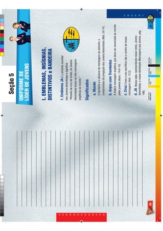 Seção 5
                                 UNIFORME DE
                                 LÍDER DE JOVENS


                                 I. EMBLEMAS, INSÍGNIAS,
                                 DISTINTIVOS e BANDEIRA

                                 1. Emblema JA É o símbolo mundial
                                 dos Jovens Adventistas e signiﬁca:
                                 “Através da cruz de Cristo, os Jovens
                                 Adventistas levam as três mensagens
                                 angélicas ao mundo.”

                                 Signiﬁcados
                                      a. Mundo
                                      O território e o alcance da mensagem do advento, o




D E S B R A V A D O R E S
                                      compromisso de pregação dos Jovens Adventistas (Mat. 24:14).

                                      b. Anjos com Trombetas
                                      A tríplice mensagem angélica, que deve ser anunciada ao mundo
                                      pelos jovens (Apoc. 14:6-10).

                                      c. Cruz Cristo e seu sacrifício são o centro de nossa
                                      mensagem (Heb. 12:2).

                                      d. JA   Nossa sigla, representando nosso nome, Jovens
                                      Adventistas, e nossa identidade (Mensagens aos Jovens, pág.
                                                                                                         J O V E N S




                                      196).
                                 CORES DOS     PANTONE   PANTONE   PANTONE
                            48   EMBLEMAS      116C      298C      BLACK 6                          49
 