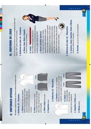 II. UNIFORMES OFICIAIS                                                    III. UNIFORME DE LÍDER
                                                                                        Para uso exclusivo de líderes e jovens investidos em líder, líder
              Para líderes e jovens envolvidos no Clube de Jovens e Sociedade Jovem.
                                                                                        master e líder master avançado de jovens.
              1. Uniforme JA - Feminino
                                                                                        1. Uniforme de Líder JA - Feminino
                   a. Blusa Branca lisa, sem detalhes.
                   Modelo social acinturada, com 2 botões                                   a. Blusa, Saia, Meia e Sapato
                   superiores abertos e bolso pequeno                                       Conforme uniforme JA feminino.
                   do lado esquerdo com manga curta ou
                   comprida.                                                                b. Lenço
                                                                                            Na cor vinho com pontas. Uma tira no
                   b. Saia Acinturada em tecido                                             tamanho 85 cm x 6 cm amarrado ao pescoço,
                                                           Frente           Costas
                   cinza graﬁte médio liso, com racho                                       conforme modelo deﬁnido pela DSA.
                   atras. A base da saia é de 3 cm
                   acima do joelho.                                                         c. Blazer (modelo spencer)
                                                                                            Em tecido azul marinho, com 2 bolsos
                   c. Meia-calça cor da pele.                                               (esquerdo e direito) embutidos na parte
                   d. Sapatos pretos.                                                       inferior e um bolso embutido na parte superior
                                                                                            esquerda para uso da insígnia JA em metal e
                                     2. Uniforme JA - Masculino                             o respectivo distintivo de liderença na lapela
                                                                                            direita. Com 2 botões na frente e 2 na manga,
                                     a. Camisa Branca lisa, sem detalhes.                   em metal com fundo preto e logo JA traçado
                                     Modelo social com bolso pequeno do lado                em dourado, conforme modelo.
                                     esquerdo, com manga curta ou comprida.
                                                               Frente          Costas
                                     b. Calça Social
                                   cinza graﬁte médio                                   2. Uniforme de Líder JA - Masculino
                                   liso com bolsos
                   embutidos. Com 6 passadores.                                             a. Camisa, Calça, Sapatos, Cinto e Meias
                                                                                            Conforme uniforme JA masculino.
                   c. Sapatos e Cinto pretos.
                                                                                            b. Gravata      Lisa na cor vinho. Uso obrigatório.




J O V E N S
                                                                                                                                                                 J O V E N S




                   d. Meias pretas.

              52                                                                                                                                            53
 