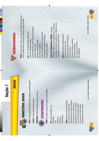 Seção 1
                                                       IDEAIS                 DESBRAVADORES

                                                                        Voto “Pela graça de Deus, serei puro, bondoso e leal, guardarei
            MINISTÉRIO JOVEM                                            a lei do Desbravador, serei servo de Deus e amigo de todos.”

                                                                        Lei   “A Lei do Desbravador ordena-me:
    Alvo “A mensagem do advento a todo o mundo em minha geração.”       Observar a devoção matinal;
    Lema “O amor de Cristo me motiva.”                                  Cumprir ﬁelmente a parte que me corresponde;
                                                                        Cuidar de meu corpo;
    Objetivo “Salvar do pecado e guiar no serviço.”                     Manter a consciência limpa;
                                                                        Ser cortês e obediente;
          AVENTUREIROS                                                  Andar com reverência na casa de Deus;
                                                                        Ter sempre um cântico no coração;
    Voto “Por amor a Jesus, farei sempre o meu melhor.”                 Ir aonde Deus mandar.”

    Lei “Jesus me ajuda a ser:                                          Voto de Fidelidade à Bíblia            “Prometo
    Obediente,                                                          ﬁdelidade à Bíblia, à sua mensagem de um Salvador
    Puro,                                                               cruciﬁcado, ressurreto e prestes a vir, doador de vida
    Reverente,                                                          e liberdade a todos que nEle crêem.”
    Bondoso e
    Colaborador.”                                                       Hino Nós somos os desbravadores.
                                                                        Os servos do Rei dos reis.
    Hino Somos aventureiros alegres                                     Sempre avante assim marchamos
    Que conﬁam no amigo Jesus.
                                                                        Fiéis às Suas leis.
    Aprendemos que sempre devemos
                                                                        Devemos ao Mundo anunciar
    Ser pra todos um brilho da Luz.
                                                                        As novas da salvação,
    Descobrimos em tudo a beleza,
                                                                        Que Cristo virá em breve
    E o amor de Um Deus criador.
                                                                        Dar o galardão.
    E amando a Cristo faremos
    Maravilhas ao nosso redor.


                                      Letra e música: Wanderson Paiva                                       Letra e Música: Henry T. Bergh

4                                                                                                                                      5
 