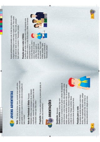 ﬁcando perfeitamente paralelo a ele. A mão ﬁca à altura do rosto,
            JOVENS ADVENTISTAS                                      o ângulo entre o braço e o ante-braço é igual a 45º. Para repetir
                                                                    o voto deve ser dada voz de comando: “Para o voto, posição.”
    Voto   “Por amor ao Senhor Jesus, prometo tomar parte ativa     Após repeti-los o comando é: “Descansar, posição.”
    nos deveres da Sociedade de Jovens, fazendo tudo quanto puder
    para ajudar à outros e para terminar a obra do evangelho em
    todo o mundo.”
                                                                    Posição para o voto à Bíblia
                                                                    A pessoa que recita o voto segura com a mão esquerda uma
                                                                    Bíblia aberta e coloca a mão direita sobre a Bíblia. Os demais
    Voto de Fidelidade à Bíblia “Prometo                            participantes fazem a
    ﬁdelidade à Bíblia, à sua mensagem de um Salvador               saudação Maranata, com o
    cruciﬁcado, ressurreto e prestes a vir, doador de vida          corpo voltado em direção
    e liberdade a todos que nEle crêem.”                            à Bíblia. Para repetir o
                                                                    voto deve ser dada voz
    Propósito “Os jovens pelos jovens, os jovens pela igreja, os    de comando: “Para o voto
    jovens pelos seus semelhantes.”                                 à Bíblia, posição.” Após
                                                                    repeti-los o comando é:
                                                                    “Descansar, posição.”

              ORIENTAÇÕES

    Saudação: Maranata
    Contra senha: O Senhor logo vem
    A saudação é composta de um gesto e atitude. Na posição de
    sentido levantar o ante-braço direito, mão espalmada, dedos
    unidos, polegar recolhido à palma da mão. Os quatro dedos
    signiﬁcam: Amar, Anunciar, Apressar e Aguardar
    a volta de Cristo. Polegar recolhido: Nossa
    reverência diante da presença de Deus.

    Posição para o voto
    Na posição de sentido levantar o ante-braço
    direito, mão espalmada, dedos unidos, polegar
    recolhido à palma da mão. O ante-braço se
    desloca lateralmente em relação ao corpo,

6                                                                                                                                    7
 