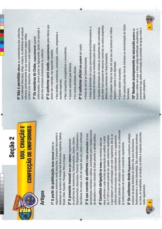 Seção 2
                                                                          6º Não é permitido alterar as características dos uniformes,
                              USO, CRIAÇÃO E                              nem sobrepor-lhes peça, artigo, insígnia, ou distintivos de qualquer
                                                                          natureza, particularmente os que caracterizem origem militar,
                     CONFECÇÃO DE UNIFORMES                               turística e/ou desportiva, estranhos a este regulamento.
                                                                          7º Os membros do Clube, especialmente quando
                                                                          uniformizados, devem portar-se dignamente, dando um exemplo à
   i o
Artigos                                                                   altura dos princípios simbolizados no uniforme.

                                                                          8º O uniforme será usado, especialmente pelos líderes que
1º A partir da publicação deste manual todos os                           devem dar o exemplo, nas seguintes ocasiões:
regulamentos anteriores serão prescritos. O presente documento é          • Nos desﬁles, investiduras, convenções, cursos, congressos e
destinado ao território da Divisão Sul-Americana: Argentina, Bolívia,     reuniões especiais.
Brasil, Chile, Equador, Paraguai, Peru e Uruguai.                         • Nas campanhas evangelísticas e comunitárias;
2º O presente manual tem por objetivo regulamentar                        • Quando solicitado pela diretoria;
os uniformes de: Aventureiros, Desbravadores, Jovens, Líderes,            • Em outras atividades oﬁciais.
Departamentais, Associados, Pastores, Regionais, Coordenadores e
Secretárias de campo, a ﬁm de regular seu uso, posse e confecção.         9º O uniforme oﬁcial não poderá ser usado:
                                                                          • Antes de unir-se ao Clube/Sociedade;
3º O uso correto do uniforme é fator primordial na boa
apresentação individual e coletiva, contribuindo para o fortalecimento    • Antes da Admissão em Lenço para Aventureiros/Desbravadores, e
da disciplina e o bom conceito do Clube perante a opinião pública.        Cerimônia de Admissão ou Investidura para Jovens;
                                                                          • Quando empenhado em vendas ou campanhas não comunitárias
4º Constitui obrigação de todos os membros zelar por
                                                                          para obter lucro pessoal de natureza comercial, ou outros propósitos
seus uniformes e pela correta apresentação em público. A partir
                                                                          alheios aos interesses do Clube/Sociedade;
de 1/1/2013 somente poderão ser usados uniformes atualizados
e que estejam em conformidade com este regulamento. Até lá, os            • Em qualquer tempo ou lugar em que seu uso produza um reﬂexo
uniformes confeccionados em conformidade com o regulamento                negativo e rebaixe a sua dignidade;
anterior poderão ser utilizados concomitantemente com os uniformes        • Quando estiver incompleto;
já confeccionados de acordo com o presente regulamento.                   • Em passeio particular fora do interesse ou recomendação do Clube/
5º Os uniformes deste Regulamento constituem privilégio                   Sociedade.
exclusivo da Igreja Advetista do Sétimo Dia para Aventureiros,            10º Nenhum acampamento ou excursão poderá ser
Desbravadores e Jovens Adventistas. São consideradas privativas:          levado a efeito sem que o clube esteja identiﬁcado visualmente, e
as cores, as tonalidades, os tecidos, os feitios e insígnias prescritos   previamente haja obtido permissão da comissão da igreja e feito o
neste regulamento.                                                        seguro obrigatório.
 8                                                                                                                                          9
 