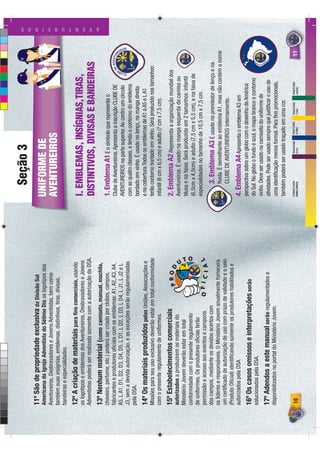 Seção 3
11º São de propriedade exclusiva da Divisão Sul                                                                                 ADR
                                                                                                                                      IAN
                                                                                                                                            O
                                                                                                                                                CA
                                                                                                                                                     RO
                                                                                                                                                       LIN
                                                                                                                                                          A




Americana da Igreja Adventista do Sétimo Dia os logotipos dos           UNIFORME DE
Aventureiros, Desbravadores e Jovens Adventistas, bem como
também suas insígnias, emblemas, distintivos, tiras, divisas,           AVENTUREIROS
bandeiras e especialidades.
12º A criação de materiais para ﬁns comerciais, usando
os logotipos e emblemas dos Aventureiros, Desbravadores e Jovens        I. EMBLEMAS, INSÍGNIAS,TIRAS,
Adventistas poderá ser realizada somente com a autorização da DSA.
                                                                        DISTINTIVOS, DIVISAS E BANDEIRAS
                                                                                                                                                                   A V E N T U R E I R O S




13º Nenhum material (como camiseta, manual, mochila,
chaveiro, perfume, etc.) poderá ser criado por clubes, campos,          1. Emblema A1 É o símbolo que representa o
fabricantes e produtores oﬁciais com os emblemas: A1, A2, A3, A4,       Clube de Aventureiros. Apresenta a inscrição CLUBE DE
A5, L A1, D1, D2, D3, D4, D5, L D1, L D2, L D3, L D4, L J1, L J2 e L    AVENTUREIROS na parte superior. Ao centro um círculo
J3, sem a devida autorização, e as exceções serão regulamentadas        com as quatro classes, e tendo o contorno do emblema
pela DSA.                                                               bordado em vinho. É usado no lenço, na manga direita
14º Os materiais produzidos pelas Uniões, Associações e                 e na cobertura.Todos os emblemas de A1 a A5 e L A1
Missões para seu uso exclusivo deverão estar em total conformidade      terão contorno bordado em vinho. Será produzido nos tamanhos:
com o presente regulamento de uniformes.                                infantil (6 cm x 6,5 cm) e adulto (7 cm x 7,5 cm).
15º Estabelecimentos comerciais                       PROD              2. Emblema A2 Representa a organização mundial dos
autorizados a produzirem os materiais do                                Aventureiros. É usado na manga esquerda da camisa ou




                                                                 U
Ministério Jovem deverão estar em total                                 blusa e na faixa. Será produzido em 2 tamanhos: infantil




                                                                   TO
conformidade com o presente regulamento                                 (6,5cm x 4,5cm) e adulto (7,5 cm x 5,5 cm), e na faixa de
de uniformes. Os produtores oﬁcias terão
                                                                        especialidades no tamanho de 10,5 cm x 7,5 cm.
permissão e acesso aos eventos e camporis         O F I C I A L
dos campos, mediante os devidos acertos com                                    3. Emblema A3 É usado no prendedor de lenço e na
os líderes e responsáveis. O Ministério Jovem anualmente fornecerá             ﬁvela. É semelhante ao emblema A1, mas não contém o nome
um certiﬁcado de autorização de uso com prazo de validade e o selo             CLUBE DE AVENTUREIROS internamente.
(Produto Oﬁcial) identiﬁcando somente os produtores habilitados e
autorizados pela DSA.                                                   4. Emblema A4 Apresenta o emblema A3 em
                                                                        perspectiva sobre um globo com o desenho da América
16º Os casos omissos e interpretações serão
solucionados pela DSA.                                                  do Sul. No globo o fundo é azul, o mapa branco e contorno
                                                                        vinho. Deve ser usado na camiseta do uniforme de
17º Adendos a este manual serão regulamentados e                        atividades. Pode ser usado sempre que justiﬁcar o uso de
disponibilizados no portal do Ministério Jovem.                         uma identiﬁcação menos formal. Para ﬁns promocionais,
                                                                        também poderá ser usado traçado em uma cor.
                                                                        CORES DOS           PANTONE   PANTONE   PANTONE   PANTONE
10                                                                      EMBLEMAS            511C      2758C     116C      3425C                               11
 