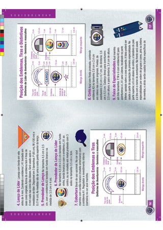 4. Lenço de Líder          Laranja com borda em viés
                          vinho de 4 mm. Contendo o emblema L A1 bordado em                          Posição dos Emblemas, Tiras e Distintivos
                          suas cores originais. Acima do emblema terá 4 tiras de                       Uniforme de Líder de Aventureiros - feminino e masculino
                          4 mm cada nas cores das classes. Será usado após a
                                                                                                                                              Emblema
                          investidura de líder. Disponível em 3 tamanhos: P (85 cm), M (100 cm) e      Tira com                      2 cm     campo                 2 cm
                                                                                                       nome do            DO CLU              local
                                                                                                       clube           ME       B
                          G (114 cm). As medidas são de uma a outra ponta superior do lenço.




                                                                                                                                E
                                                                                                                     NO
                                                                                                                                     5 cm                           5,5 cm
                          5. Prendedor de Lenço No tamanho 4,5 cm x 2,5                                Tira de
                                                                                                       cargo                        1 cm                            1 cm
                          cm, com o emblema A3 bordado em fundo branco na                                                           2 cm Emblema
                                                                                                                                         L A1




A V E N T U R E I R O S
                                                                                                                                                                                  A V E N T U R E I R O S




                                                                                                                                    1 cm                            5,5 cm
                          medida de 3,5 cm x 4 cm.                                                     Emblema
                                                                                                       A1
                                               6. Prendedor de Lenço de Líder                                                        7,5 cm                         1 cm

                                               No tamanho 4,5 cm x 2,5 cm bordado em fundo             Estrela de
                                                                                                       tempo de                     1 cm                            7,7 cm
                                               vinho, borda branca e com o emblema L A1 ao             serviço
                                                                                                                                    3 cm
                                               centro, ou no modelo em metal prateado com 3
                                               anéis no tamanho 3,5 cm x 3cm.
                                                                                                                                      2,6 cm                        2,6 cm
                          7. Cobertura Boné de uso opcional. Na cor azul
                          marinho com cordão branco (modelo americano) com                                          Manga direita                  Manga esquerda
                          o emblema A1. Regulador e revestimento interno
                          (carneira) na cor azul marinho.
                                                                                                    8. Cinto Azul com ﬁvela prateada, contendo
                                        Posição dos Emblemas e Tiras                                emblema A3 no tamanho 2,6 cm x 2,4 cm
                                      Uniforme de Aventureiros - feminino e masculino               em relevo nas cores originais. Fivelas: de
                                                                                                    aventureiro 2,6 cm x 4,7 cm; de diretoria: 3,6
                                                           2 cm    Emblema                 2 cm
                           Tira com                                campo                            cm x 5,5 cm. Cadarço (lona) para aventureiro:
                           nome do           ME
                                                DO CLU
                                                                   local
                           clube                      B                                             2,5 cm altura, e para diretoria: 3,4 cm de altura.




                                                      E
                                           NO              5 cm                           4,5 cm

                                                           2 cm                             2 cm    9. Faixa de Especialidades Azul marinho
                                                                   Emblema                          em três tamanhos P, M e G com emblema A2 para
                            Emblema                                A2
                            A1                            6,5 cm                          4,5 cm    aventureiros e L A1 para Líderes, localizado na parte
                                                                                                    inferior, apoiado sobre a coxa esquerda. A faixa poderá ser
                                                                                                    usada a partir da aquisição da primeira especialidade. Na
                                                                                                    parte superior, a 6 cm abaixo do ombro, a bandeira do país
                                                          2,6 cm                          2,6 cm    e a tira com o nome do aventureiro. Na frente será usado
                                                                                                    especialidades por ordem de grupos e cores, pins ou botons
                                          Manga direita                  Manga esquerda
                                                                                                    de eventos, e atrás serão usados trunfos especíﬁcos de
                          16                                                                                                                                                 17
 