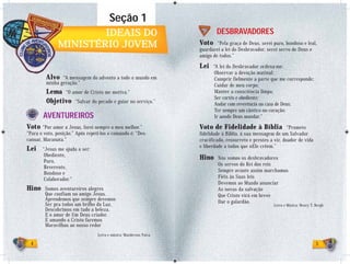 Seção 1
                       IDEAIS DO                                            DESBRAVADORES
               MINISTÉRIO JOVEM                                     Voto    “Pela graça de Deus, serei puro, bondoso e leal,
                                                                    guardarei a lei do Desbravador, serei servo de Deus e
                                                                    amigo de todos.”

                                                                    Lei    “A lei do Desbravador ordena-me:
                                                                            Observar a devoção matinal;
         Alvo “A mensagem do advento a todo o mundo em                      Cumprir fielmente a parte que me corresponde;
         minha geração.”                                                    Cuidar de meu corpo;
         Lema “O amor de Cristo me motiva.”                                 Manter a consciência limpa;
                                                                            Ser cortês e obediente;
         Objetivo “Salvar do pecado e guiar no serviço.”                    Andar com reverência na casa de Deus;
                                                                            Ter sempre um cântico no coração;
        AVENTUREIROS                                                        Ir aonde Deus mandar.”

Voto “Por amor a Jesus, farei sempre o meu melhor.”                 Voto de Fidelidade à Bíblia                “Prometo
“Para o voto, posição.” Após repeti-los o comando é: “Des-          fidelidade à Bíblia, à sua mensagem de um Salvador
cansar, Maranata.”                                                  crucificado, ressurreto e prestes a vir, doador de vida
                                                                    e liberdade a todos que nEle crêem.”
Lei    “Jesus me ajuda a ser:
        Obediente,
        Puro,
                                                                    Hino     Nós somos os desbravadores
                                                                             Os servos do Rei dos reis
        Reverente,
                                                                             Sempre avante assim marchamos
        Bondoso e
        Colaborador.”                                                        Fiéis às Suas leis
                                                                             Devemos ao Mundo anunciar
Hino    Somos aventureiros alegres                                           As novas da salvação
        Que confiam no amigo Jesus.                                          Que Cristo virá em breve
        Aprendemos que sempre devemos                                        Dar o galardão.
        Ser pra todos um brilho da Luz.                                                                Letra e Música: Henry T. Bergh
        Descobrimos em tudo a beleza,
        E o amor de Um Deus criador.
        E amando a Cristo faremos
        Maravilhas ao nosso redor
                                  Letra e música: Wanderson Paiva

 4                                                                                                                              5
 