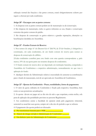 utilização normal das fracções e das partes comuns, estará obrigatoriamente coberto por
seguro a efectuar por cada condómino.


Artigo 20º - Encargos com as partes comuns:
1. As despesas com as partes comuns podem ser de manutenção ou de conservação.
2. São despesas de manutenção, todos os gastos referentes ao uso, fruição e conservação
correntes das partes comuns do prédio.
3. São despesas de conservação os gastos relativos a grandes reparações, alterações ou
beneficiações decididas em Assembleia.


Artigo 21º - Fundos Comum de Reserva:
1. Nos termos do artigo 4.º do Decreto-Lei nº 268/94, de 25 de Outubro, é obrigatória a
constituição, em cada condomínio, de um fundo comum de reserva para custear as
despesas de conservação do edifício.
2.Cada condómino contribui para esse fundo com uma quantia correspondente a, pelo
menos, 10% da sua quota-parte nas restantes despesas do condomínio.
3. O fundo comum de reserva deve ser depositado em instituição bancária, competindo à
Assembleia de Condóminos a respectiva administração, nomeadamente no que toca à
aplicação do fundo.
4 . Qualquer decisão da Administração relativa à necessidade de aumentar as contribuições
para o fundo de manutenção, terá de ser aprovada em Assembleia de Condóminos.


Artigo 22º - Quotas do Condomínio - Prazo, modalidades, forma de pagamento:
1. O valor da quota ordinária do Condomínio é fixado pela respectiva Assembleia, bem
como as suas posteirores actualizações.
2. As quotas devem ser pagas até ao dia oito do mês a que respeitam, contra recibo, sob
pena de aplicação das penalidades previstas no presente Regulamento.
3. Aos condóminos assiste a faculdade de optarem ainda pelo pagamento trimestral,
semestral ou anual das suas quotas, sempre até o dia oito do período a que se referem.
4. O pagamento das quotas poderá ser efectuado:
a) Por transferência bancária para o NIB __________________
b) Através de cheque enviado à Administração do Condomínio _______
c) Em dinheiro junto da Administração do Condomínio _____________;




                                                                                         10
 