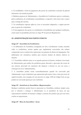 6. As modalidades e forma de pagamento das quotas do condomínio constarão do placard
informativo da entrada do prédio.
4. Mediante proposta da Administração, a Assembleia de Condóminos aprova a realização,
pelos condóminos, de contribuições extraordinárias, o respectivo valor, bem como o prazo
para a entrega das mesmas.
5. Às contribuições especiais aplica-se, com as necessárias adaptações, o regime previsto
para as quotas do condomínio.
6. O não pagamento das quotas ou contribuições extraordinárias, por qualquer condómino,
estará sujeito às penalidades previstas no artigo 29º do presente Regulamento.


III -ADMINISTRAÇÃO DAS PARTES COMUNS


Artigo 23º - Assembleia de Condóminos:
1. As deliberações da Assembleia, consignadas em Acta e devidamente votadas, vinculam
todos os condóminos, mesmo aqueles que, regularmente convocados, não tenham
comparecido nem se tenham feito representar, sem prejuízo do direito de impugnação. Tais
deliberações são vinculativas também para terceiros titulares de direitos relativos ás
fracções.
2. A Assembleia ordinária reúne-se na segunda quinzena de Janeiro, mediante convocação
da Administração, para análise dos problemas gerais, discussão e aprovação das contas do
ano anterior, aprovação do orçamento das despesas a efectuar no ano em curso, e
nomeação de novos Administradores.
3. A Assembleia poderá reunir extraordinariamente quando for convocada pela
Administração ou por condóminos que representem pelo menos vinte e cinco por cento do
capital investido, com excepção do caso previsto no artigo 1438 do Código Civil, em que
poderá ser convocada apenas por um condómino.


Artigo 24º - Assistência ás Assembleias –Representações:
Qualquer condómino poderá fazer-se representar na Assembleia, mediante simples carta,
por si subscrita e entregue à Administração ou ao presidente da mesa, em que
expressamente manifeste tal intenção e indique a extensão dos poderes que, por esse meio,
confere ao representante.


Artigo 25º - Mesa da Assembleia – Actas:



                                                                                      11
 