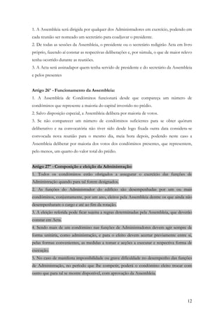 1. A Assembleia será dirigida por qualquer dos Administradores em exercício, podendo em
cada reunião ser nomeado um secretário para coadjuvar o presidente.
2. De todas as sessões da Assembleia, o presidente ou o secretário redigirão Acta em livro
próprio, fazendo aí constar as respectivas deliberações e, por súmula, o que de maior relevo
tenha ocorrido durante as reuniões.
3. A Acta será assinadapor quem tenha servido de presidente e do secretário da Assembleia
e pelos presentes


Artigo 26º - Funcionamento da Assembleia:
1. A Assembleia de Condóminos funcionará desde que compareça um número de
condóminos que represente a maioria do capital investido no prédio.
2. Salvo disposição especial, a Assembleia delibera por maioria de votos.
3. Se não comparecer um número de condóminos suficientes para se obter quórum
deliberativo e na convocatória não tiver sido desde logo fixada outra data considera-se
convocada nova reunião para o mesmo dia, meia hora depois, podendo neste caso a
Assembleia deliberar por maioria dos votos dos condóminos presentes, que representem,
pelo menos, um quarto do valor total do prédio.


Artigo 27º - Composição e eleição da Administração:
1. Todos os condóminos estão obrigados a assegurar o exercício das funções de
Administração quando para tal forem designados.
2. As funções do Administrador do edifício são desempenhadas por um ou mais
condóminos, conjuntamente, por um ano, eleitos pela Assembleia dentre os que ainda não
desempenharam o cargo e até ao fim da rotação.
3. A eleição referida pode ficar sujeita a regras determinadas pela Assembleia, que deverão
constar em Acta.
4. Sendo mais de um condómino nas funções de Administradores devem agir sempre de
forma unitária, como administração, e para o efeito devem acertar previamente entre si,
pelas formas convenientes, as medidas a tomar e acções a executar e respectiva forma de
execução.
5. No caso de manifesta impossibilidade ou grave dificuldade no desempenho das funções
de Administração, no período que lhe competir, poderá o condómino eleito trocar com
outro que para tal se mostre disponível, com aprovação da Assembleia.




                                                                                         12
 