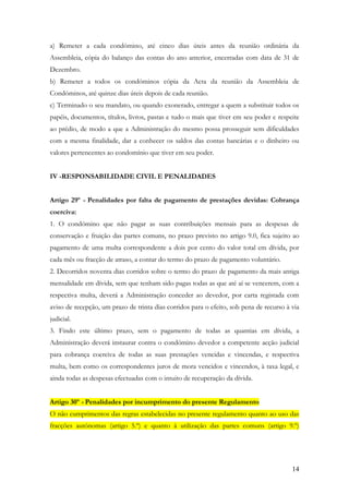 a) Remeter a cada condómino, até cinco dias úteis antes da reunião ordinária da
Assembleia, cópia do balanço das contas do ano anterior, encerradas com data de 31 de
Dezembro.
b) Remeter a todos os condóminos cópia da Acta da reunião da Assembleia de
Condóminos, até quinze dias úteis depois de cada reunião.
c) Terminado o seu mandato, ou quando exonerado, entregar a quem a substituir todos os
papéis, documentos, títulos, livros, pastas e tudo o mais que tiver em seu poder e respeite
ao prédio, de modo a que a Administração do mesmo possa prosseguir sem dificuldades
com a mesma finalidade, dar a conhecer os saldos das contas bancárias e o dinheiro ou
valores pertencentes ao condomínio que tiver em seu poder.


IV -RESPONSABILIDADE CIVIL E PENALIDADES


Artigo 29º - Penalidades por falta de pagamento de prestações devidas: Cobrança
coerciva:
1. O condómino que não pagar as suas contribuições mensais para as despesas de
conservação e fruição das partes comuns, no prazo previsto no artigo 9.0, fica sujeito ao
pagamento de uma multa correspondente a dois por cento do valor total em dívida, por
cada mês ou fracção de atraso, a contar do termo do prazo de pagamento voluntário.
2. Decorridos noventa dias corridos sobre o termo do prazo de pagamento da mais antiga
mensalidade em dívida, sem que tenham sido pagas todas as que até aí se vencerem, com a
respectiva multa, deverá a Administração conceder ao devedor, por carta registada com
aviso de recepção, um prazo de trinta dias corridos para o efeito, sob pena de recurso à via
judicial.
3. Findo este último prazo, sem o pagamento de todas as quantias em dívida, a
Administração deverá instaurar contra o condómino devedor a competente acção judicial
para cobrança coerciva de todas as suas prestações vencidas e vincendas, e respectiva
multa, bem como os correspondentes juros de mora vencidos e vincendos, à taxa legal, e
ainda todas as despesas efectuadas com o intuito de recuperação da dívida.


Artigo 30º - Penalidades por incumprimento do presente Regulamento
O não cumprimentos das regras estabelecidas no presente regulamento quanto ao uso das
fracções autónomas (artigo 5.º) e quanto à utilização das partes comuns (artigo 9.º)




                                                                                         14
 