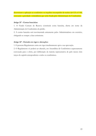determinam a aplicação ao condómino ou inquilino incumpridor de multas de € 25 a € 100,
consoante a gravidade e reincidência que serão fixada pela Administração do Condomínio.


Artigo 31º - Contas bancárias:
1. O Fundo Comum de Reserva constituirá conta bancária, aberta em nome da
Administração do Condomínio do prédio.
2. A contas bancária será movimentada unicamente pelos Administradores em exercício,
obrigando-se sempre a duas assinaturas.


Artigo 32º - Entrada em vigor e alterações:
1. O presente Regulamento entra em vigor imediatamente após a sua aprovação.
2. O Regulamento só poderá ser alterado, em Assembleia de Condóminos expressamente
convocada para o efeito, por deliberação da maioria representativa de pelo menos dois
terços do capital correspondente a todos os condóminos.




                                                                                     15
 