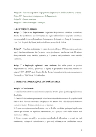 Artigo 29º - Penalidades por falta de pagamento de prestações devidas: Cobrança coerciva
Artigo 30º - Sanções por incumprimento do Regulamento
Artigo 31º - Contas bancárias
Artigo 32º - Entrada em vigor e alterações


I - DISPOSIÇÕES GERAIS
Artigo 1º - Objecto do Regulamento: O presente Regulamento estabelece os direitos e
deveres dos condóminos e a competência dos órgãos administrativos do prédio constituído
em propriedade horizontal situado em Entrecampos, designado por Praça de Entrecampos,
Lote 2, da freguesia do Nossa Senhora de Fátima, concelho de Lisboa.


Artigo 2º - Fracções autónomas: O prédio é constituído por 349 (trezentas e quarenta e
nove) fracções autónomas: 306 (trezentas e seis) destinadas a uso habitacional, 22 (vinte e
duas) destinadas a uso terciário, comércio, e 21 (vinte e uma) destinadas a uso terciário,
escritórios.


Artigo 3º - Legislação aplicável casos omissos: Em tudo quanto o presente
Regulamento seja omisso, aplicar-se-á o regime da propriedade horizontal previsto nos
artigos 1414.º a 1438.º-A do Código Civil e demais legislação em vigor, nomeadamente o
Decreto lei n.º 268/94, de 25 de Outubro.


II -DIREITOS E OBRIGAÇÕES DOS CONDÓMINOS


Artigo 4º - Condóminos:
1. Os condóminos têm todos os mesmos direitos e deveres gerais quanto às partes comuns
do edifício.
2. Os condóminos são as pessoas que em cada momento forem titulares da propriedade de
uma ou mais fracções autónomas, sem prejuízo dos direitos reais e deveres de usufrutuários
ou outros titulares de direitos reais sobre as fracções.
3. O presente regulamento vincula ainda, com as devidas restrições, quaisquer inquilinos ou
utentes que utilizem, em regime de arrendamento, ou a qualquer outro título, uma ou mais
fracções do edifício.
4. Haverá sempre no edifício um registo actualizado da identidade e morada de cada
condómino, a cargo da Administração, e para cuja elaboração os condóminos devem



                                                                                           2
 