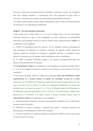 fornecer os elementos necessários quando solicitados e comunicar no prazo de 15 (quinze)
dias utéis qualquer alteração. A comunicação deve ficar arquivada na pasta onde se
encontrar o documento da escritura da constituição da propriedade horizontal.
5. O registo acima referido conterá ainda a identidade de quem usufrui da fracção, quando
ela não estiver a ser utilizada pelo condómino.


Artigo 5º - Uso das fracções autónomas:
1. De acordo com o artigo 1422.º, n.º 1, al. c) do Código Civil, o uso de cada fracção
autónoma efectuar-se-á para os fins designados no título constitutivo da propriedade
horizontal, sendo proibido dar-lhe uso diverso. Deste modo é particularmente vedado aos
condóminos e seus inquilinos:
a) Utilizar as arrecadações para fins diversos da sua utilização normal, nomeadamente
para montagem de indústria ou comércio, colocação de qualquer animal, guarda de
materiais explosivos, instalação de máquinas e aparelhos eléctricos ou quaisquer outros
objectos ou produtos que de qualquer modo prejudiquem outros condóminos.
b) É vedado a qualquer condómino utilizar o seu espaço de parqueamento para fins
diversos do estacionamento de veículos.
2. Esta igualmente vedado aos condóminos e seus inquilinos, nos termos do artigo 1422.º,
n.º 1, al. b) do Código Civil destinar a mesma as suas fracções a usos ofensivos dos bons
constumes.
3. Nos termos do artigo 1422.º do Código Civil, quaisquer obras que modifiquem a linha
arquitectónica ou o arranjo estético só podem ser realizadas se para tal se obter
autorização da Assembleia de Condóminos, aprovada por maioria representativa de dois
terços do valor total do prédio. As obras que impliquem modificações da forma das
fachadas estão, nos termos do artigo 4.º, n.º 2, al. g) do Regime Jurídico da Urbanização e
da Edificação, aprovado pelo Decreto-Lei nº 555/99, de 16 de Dezembro e alterado pelo
Decreto-Lei nº 116/2008, 4 de Julho sujeitas a licença camarária. Deste modo, é
especialmente vedado aos condóminos e seus inquilinos:
a) Instalar quaisquer máquinas e motores, nomeadamente aparelhos de ar condicionado,
na parte exterior do prédio;
b) Modificar ou alterar a estrutura e aparência das janelas e varandas existentes, em
particular pelo envidraçamento ou fecho das varandas;
c) Colocar esticadores ou cordas na fachada ou varandas do edifício ou fazer secar roupa
de modo visível do exterior;



                                                                                         3
 