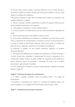 d) Colocar toldos, estores, portadas ou persianas diferentes na cor ou forma das que se
encontram no prédio no momento da aprovação da licença de utilização ou das que sejam
fixadas na Assembleia de Condóminos.
3. Para além do disposto no artigo 1422.º do Código Civil, é vedado aos condóminos, seus
inquilinos, familiares e visitantes:
c) Possuir ou permitir a entrada e permanência no prédio de quaisquer animais que não
sejam considerados domésticos ou de estimação;
d) Atirar, limpar ou sacudir para o exterior quaisquer objectos.
e) Colocar nas janelas ou varandas objectos que não estejam devidamente resguardados de
queda.
f) Provocar goteamento para outras fracções ou partes comuns;
g) Colocar placas identificadoras dos habitantes ou utilizadores em outros locais que não
sejam os receptáculos de correspondência, as botoneiras exteriores do intercomunicador e
as portas de entrada de dada fracção autónoma. Nestes casos, porém, os modelos das
placas deverão ser uniformes e aprovados em Assembleia de Condóminos;
h) Armazenar ou guardar, nas suas fracções autónomas, explosivos ou produtos
facilmente inflamáveis.
i) Sem prejuízo das deliberações da Assembleia de Condóminos, as fracções destinadas a
Comércio (Lojas) estão submetidas à obrigatoriedade de colocar o equipamento de ar
condicionado, adoptar modelos de grades metálicas de segurança, painéis publicitários,
painéis sinaléticos, cartazes de promoção e informação de acordo com os modelos
preconizados e aprovados pela Assembleia.
4. O não cumprimento do disposto no presente artigo determina a aplicação das sanções
fixadas no artigo 30º.


Artigo 6º - Utilização dos lugares de estacionamento
1. É vedado a qualquer condómino isolar por qualquer forma o seu espaço de
parqueamento.
2. É proibido o estacionamento de viaturas ou a colocação de quaisquer objectos nos
acessos às garagens ou em qualquer local fora dos espaços previstos para o efeito.


Artigo 7º - Arrendamento das fracções autónomas




                                                                                       4
 