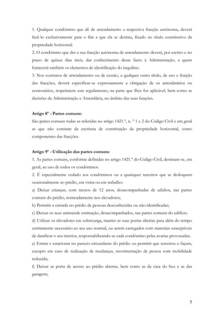 1. Qualquer condómino que dê de arrendamento a respectiva fracção autónoma, deverá
fazê-lo exclusivamente para o fim a que ela se destina, fixado no título constitutivo da
propriedade horizontal.
2. O condómino que der a sua fracção autónoma de arrendamento deverá, por escrito e no
prazo de quinze dias úteis, dar conhecimento desse facto à Administração, a quem
fornecerá também os elementos de identificação do inquilino.
3. Nos contratos de arrendamento ou de cessão, a qualquer outro título, de uso e fruição
das fracções, deverá especificar-se expressamente a obrigação de os arrendatários ou
cessionários, respeitarem este regulamento, na parte que Ihes for aplicável, bem como as
decisões da Administração e Assembleia, no âmbito das suas funções.


Artigo 8º - Partes comuns:
São partes comuns todas as referidas no artigo 1421.º, n. º 1 e 2 do Código Civil e em geral
as que não constam da escritura de constituição da propriedade horizontal, como
componentes das fracções.


Artigo 9º - Utilização das partes comuns:
1. As partes comuns, conforme definidas no artigo 1421.º do Código Civil, destinam-se, em
geral, ao uso de todos os condóminos.
2. É especialmente vedado aos condóminos ou a quaisquer terceiros que se desloquem
ocasionalmente ao prédio, em visita ou em trabalho:
a) Deixar crianças, com menos de 12 anos, desacompanhadas de adultos, nas partes
comuns do prédio, nomeadamente nos elevadores;
b) Permitir a entrada no prédio de pessoas desconhecidas ou não identificadas;
c) Deixar os seus animaisde estimação, desacompanhados, nas partes comuns do edifício.
d) Utilizar os elevadores em sobrecarga, manter as suas portas abertas para além do tempo
estritamente necessário ao seu uso normal, ou serem carregados com materiais susceptíveis
de danificar o seu interior, responsabilizando-se cada condómino pelas avarias provocadas;
e) Entrar e estacionar no passeio circundante do prédio ou permitir que terceiros o façam,
excepto em caso de realização de mudanças, movimentação de pessoa com mobilidade
reduzida;
f) Deixar as porta de acesso ao prédio abertas, bem como as da casa do lixo e as das
garagens;




                                                                                          5
 