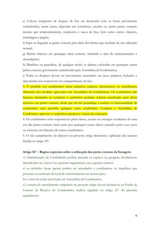 e) Colocar recipientes de despejo de lixo em desacordo com os locais previamente
estabelecidos, assim como, depositar em corredores, escadas ou outras partes comuns,
mesmo que temporariamente, recipientes e sacos de lixo, bem como outros objectos,
embalagens e papéis;
f) Sujar ou degradar as partes comuns para além dos limites que resultam da sua utilização
normal;
g) Deixar objectos em quaisquer áreas comuns, incluindo a área do estacionamento e
arrecadações;
h) Danificar ou prejudicar, de qualquer modo, as plantas colocadas em quaisquer outras
partes comuns, previamente estabelecidas pela Assembleia de Condóminos;
i) Todos os despejos devem ser previamente encerrados em sacos próprios, fechados e
depositados nos contentores do compartimento do lixo.
3. É proibido aos condóminos afixar anúncios, cartazes, documentos ou semelhantes,
diferentes dos modelos aprovados em Assembleia de Condóminos. Os condóminos das
fracções destinadas ao comércio e escritórios poderão solicitar autorização para afixar
anúncios nas partes comuns, desde que tal não prejudique a estética ou funcionalidade do
condomínio nem perturbe qualquer outro condómino. Compete à Assembleia de
Condóminos aprovar os respectivos projectos e locais de colocação.
4. Os condóminos serão responsáveis pelos danos, avarias ou encargos resultantes do mau
uso das partes comuns, bem como por quaisquer outros danos causados pelos seus actos
ou omissões em fracções de outros condóminos.
5. O não cumprimento do disposto no presente artigo determina a aplicação das sanções
fixadas no artigo 30º.


Artigo 10.º - Regras especiais sobre a utilização das partes comuns da Garagem:
A Administração do Condóminio poderá arrendar os espaços na garagem, devidamente
identificados no Anexo I ao presente regulamento, nos seguintes termos:
a) os referidos locais apenas podem ser arrendados a condóminos ou inquilinos que
possuam ou usufruam de local de estacionamento no mesmo piso;
b) o valor da renda será fixado em Assembleia de Condóminos;
c) a receita do arrendamento estipulado no presente artigo deverá destinar-se ao Fundo de
Comum de Reserva do Condomínio, melhor regulado no artigo 21º do presente
regulamento.




                                                                                        6
 