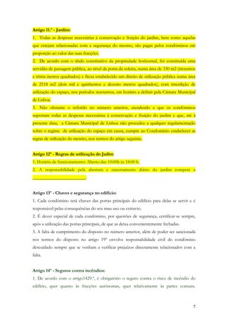 Artigo 11.º - Jardim:
1. Todas as despesas necessárias à conservação e fruição do jardim, bem como aquelas
que estejam relacionadas com a segurança do mesmo, são pagas pelos condóminos em
proporção ao valor das suas fracções.
2. De acordo com o título constitutívo da propriedade horizontal, foi constituída uma
servidão de passagem pública, ao nível da porta da soleira, numa área de 330 m2 (trezentos
e trinta metros quadrados) e ficou estabelecido um direito de utilização pública numa área
de 2518 m2 (dois mil e quinhentos e dezoito metros quadrados), com interdição de
utilização do espaço, nos períodos nocturnos, em horário a definir pela Câmara Municipal
de Lisboa.
3. Não obstante o referido no número anterior, atendendo a que os condóminos
suportam todas as despesas necessárias à conservação e fruição do jardim e que, até à
presente data, a Câmara Municipal de Lisboa não procedeu a qualquer regulamentação
sobre o regime de utilização do espaço em causa, cumpre ao Condomínio estabelecer as
regras de utilização do mesmo, nos termos do artigo seguinte.


Artigo 12º - Regras de utilização do Jadim
1. Horário de funcionamento: Aberto das 10:00h às 18:00 h.
2. A responsabilidade pela abertura e encerramento diário do jardim compete a
_______________________.


Artigo 13º - Chaves e segurança no edifício:
1. Cada condómino terá chaves das portas principais do edifício para delas se servir e é
responsável pelas consequências do seu mau uso ou extravio.
2. É dever especial de cada condómino, por questões de segurança, certificar-se sempre,
após a utilização das portas principais, de que as deixa convenientemente fechadas.
3. A falta de cumprimento do disposto no número anterior, além de poder ser sancionada
nos termos do disposto no artigo 19º envolve responsabilidade civil do condómino
descuidado sempre que se venham a verificar prejuízos directamente relacionados com a
falta.


Artigo 14º - Seguros contra incêndios:
1. De acordo com o artigo1429.º, é obrigatório o seguro contra o risco de incêndio do
edifício, quer quanto às fracções autónomas, quer relativamente às partes comuns.



                                                                                        7
 