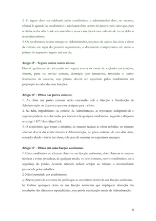 2. O seguro deve ser celebrado pelos condóminos; o administrador deve, no entanto,
efectuá-lo quando os condóminos o não hajam feito dentro do prazo e pelo valor que, para
o efeito, tenha sido fixado em assembleia; nesse caso, ficará com o direito de reaver deles o
respectivo prémio.
3. Os condóminos devem entregar ao Administrador, no prazo de quinze dias úteis a cintar
da entrada em vigor do presente regulamento, o documento comprovativo em como o
prémio do respectivo seguro está em dia.


Artigo 15º - Seguro contra outros riscos:
Deverá igualmente ser efectuado um seguro contra os riscos de explosão em conduta,
sistema, parte ou serviço comum, destruição por terramotos, trovoadas e outros
fenómenos da natureza, cujo prémio deverá ser suportado pelos condóminos em
proporção ao valor das suas fracções.
.
Artigo 16º - Obras nas partes comuns:
1. As obras nas partes comuns serão executadas sob a direcção e fiscalização da
Administração ou da pessoa que esta designar para o efeito.
2. Na falta, impedimento ou omissão da Administração, as reparações indispensáveis e
urgentes poderão ser efectuadas por iniciativa de qualquer condómino., segundo o disposto
no artigo 1427.º do código Civil.
3. O condómino que tomar a iniciativa de mandar realizar as obras referidas no número
anterior deverá dar conhecimento à Administração, no prazo máximo de oito dias úteis,
contados desde o início das obras, sob pena de suportar os respectivos encargos.


Artigo 17º - Obras em cada fracção autónoma:
1. Cada condómino, ao efectuar obras na sua fracção autónoma, deve observar as normas
técnicas e evitar prejudicar, de qualquer modo, os bens comuns, outros condóminos, ou a
segurança do prédio, devendo também reduzir sempre ao mínimo a incomodidade
provocada pelos trabalhos.
2. Não é permitido aos condóminos:
a) Alterar partes da estrutura do prédio que se encontrem dentro da sua fracção autónoma.
b) Realizar quaisquer obras na sua fracção autónoma que impliquem alteração das
instalações das diferentes especialidades, sem prévia autorização escrita da Administração.




                                                                                              8
 