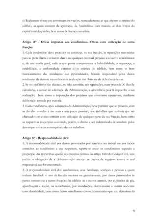 c) Realizarem obras que constituam inovações, nomeadamente as que alterem a estética do
edifício, as quais carecem da aprovação da Assembleia, com maioria de dois terços do
capital total do prédio, bem como de licença camarária.


Artigo 18º - Obras impostas aos condóminos. Obras com utilização de outra
fracção:
1. Cada condómino deve proceder ou autorizar, na sua fracção, às reparações necessárias
para se prevenirem e evitarem danos ou qualquer eventual prejuízo aos outros condóminos
e, de um modo geral, tudo o que possa comprometer a habitabilidade, a segurança, a
estabilidade, a uniformidade exterior e/ou estética do edifício, bem como o bom
funcionamento das instalações das especialidades, ficando responsável pelos danos
resultantes de demora injustificada na realização das obras ou de deficiência destas.
2. Se o condómino não efectuar, ou não autorizar, tais reparações, num prazo de 30 dias de
calendário, a contar da solicitação da Administração, a Assembleia poderá impor-lhe a sua
realização, bem como a imputação dos prejuízos que entretanto ocorreram, mediante
deliberação tomada por maioria.
3. Cada condómino, após solicitação da Administração, deve permitir que se proceda, com
as devidas cautelas e no mais curto prazo possível, aos trabalhos que tenham que ser
efectuados em coisas comuns com utilização de qualquer parte da sua fracção, bem como
as respectivas inspecções assistindo, porém, o direito a ser indemnizado de imediato pelos
danos que sofra em consequência desses trabalhos.


Artigo 19º - Responsabilidade civil:
1. A responsabilidade civil por danos provocados por terceiros no imóvel ou por factos
estranhos ao condómino a que respeitem, reparte-se entre os condóminos segundo a
proporção das respectivas quotas nos mesmos termos do artigo 1424 do Código Civil, sem
excluir a obrigação de a Administração exercer o direito de regresso contra o real
responsável que for encontrado.
2. A responsabilidade civil dos condóminos, seus familiares, serviçais e pessoas a quem
tenham facultado o uso da fracção onerosa ou gratuitamente, por danos provocados às
partes comuns ou a outras fracções do edifício ou a outros utentes, por explosões de gás,
aparelhagem a vapor, ou semelhantes, por inundações, electrocussão e outros acidentes
com electricidade, bem como factos semelhantes e/ou circunstâncias que não decorram da




                                                                                        9
 