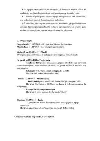 2.5. As equipes serão formadas por calouros e veteranos dos diversos cursos de
       graduação, não havendo distinção de equipes por curso e sim pelas cores.
       2.6. O número de participantes de cada equipe irá depender do total de inscritos,
       que serão distribuídos de forma igualitária e aleatória.
       2.7. É solicitado (não obrigatoriamente) a cada participante que providencie uma
       camiseta branca (preferencialmente exclusiva para realização do evento) para
       melhor identificação dos mesmos nas realizações das atividades.




   3. Programação
   Segunda-feira (12/03/2012) – Divulgação e abertura das inscrições
   Quarta-feira (21/03/2012) – Encerramento das inscrições

   Quinta-feira (22/03/2012) – Manhã
   Divulgação dos componentes de cada equipe e liberação da primeira tarefa

   Sexta-feira (23/03/2012) - Tarde/ Noite
              Tarefas de Integração: Brincadeiras, jogos e atividades que envolvam
   conhecimento geral, meio ambiente e trabalho em grupo, visando à interação dos
   participantes.
              Liberação de tarefas a serem entregues no sábado.
              Horário: 16h na Praça Fernando Abbot*

   Sábado (24/03/2012) - Manhã/ Tarde
              Tarefa Ecológica: Limpeza da Reserva Ecológica Sanga da Bica
            Horário: 08h30minh às 11h30min em Frente à Sede administrativa da
   UNIPAMPA
            Entrega das tarefas pelas equipes
            Horário: 18 horas na praça Dr. Fernando Abbott*


   Domingo (25/03/2012) - Tarde
             Contagem dos pontos da tarefa solidária e divulgação da equipe
     vencedora.
     Horário: A partir das 13h no Ginásio da Escola XV de Novembro



* Em caso de chuva no período, local a definir
 