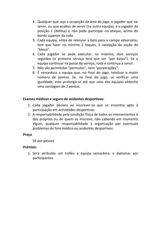4. Qualquer que seja a ocupação da área de jogo, o jogador que vai
           servir, ou que acabou de servir (na outra equipa), é o jogador da
           posição 1 (defesa) e não pode participar no ataque, acima do
           bordo superior da rede.
        5. Cada equipa, antes de reenviar a bola para o campo adversário,
           tem que fazer no mínimo 2 toques, à excepção da acção de
           “bloco”.
        6. Cada jogador só pode executar, no máximo, dois serviços
           seguidos (o primeiro serviço terá que ser “por baixo”). Se a
           equipa continuar na posse do serviço, roda e continua a servir.
        7. Não são permitidas “permutas”, nem “penetrações”.
        8. É vencedora a equipa que, no final do jogo, totalizar o maior
           número de pontos. Se, no final do jogo, se verificar uma
           igualdade, este prolonga-se até que uma das equipas obtenha
           uma vantagem de 2 pontos.


Exames médicos e seguro de acidentes desportivos:
  1. Cada jogador declara ao inscrever-se que se encontra apto à
     participação em actividades desportivas.
  2. A responsabilidade pela condição física de todos os intervenientes é
     dos próprios ou de quem os inscreve, não cabendo em momento
     algum, qualquer responsabilidade à organização por eventuais
     problemas de foro médico ou acidentes desportivos.
Preço
        5€ por pessoa
Prémios:
  1. Será atribuído um troféu a equipa vencedora, e diplomas aos
     participantes.
 