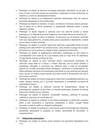 • Psihologul are dreptul să efectueze investigaţii psihologice individuale sau de grup, să
asiste la lecţii şi activităţi curente sau extraşcolare, să participe la consilii profesorale sau
metodice şi consilii ale administraţiei instituţiei.
• Psihologul are dreptul să nu îndeplinească indicaţiile administraţiei dacă ele contravin
prezentului Regulament şi eticii profesionale;
• Psihologul are dreptul să consilieze, să educe, să furnizeze informaţii oricăror persoane,
care în opinia lui va utiliza cunoştinţele şi îndemânările dobândite pentru a proteja
drepturile copilului;
• Psihologul va decide alegerea şi aplicarea celor mai potrivite metode şi tehnici
psihologice şi va răspunde personal de alegerea şi consecinţele directe ale acţiunilor lui;
• Psihologul are dreptul să refuze să îndrume, să instruiască sau să furnizeze informaţii
celor care, după judecata lui, vor putea utiliza greşit cunoştinţele şi deprinderile, voluntar
sau involuntar, în dauna celorlalţi.
• Psihologul are dreptul să consulte supervizorii (persoana responsabilă pentru serviciul
psihologic din cadrul DGETS sau minister) atunci, când constată că ajunge într-un impas
profesional sau este în postura de a depăşi limitele competenţei profesionale;
• Psihologul are dreptul să împărtăşească informaţiile confidenţiale cu alţii numai cu
consimţământul celor vizaţi sau de o aşa manieră, încât cei vizaţi să nu fie identificaţi,
excepţie făcând situaţiile justificate de lege.
• Psihologul are dreptul să ofere informaţii despre caracteristicile psihologice ale
indivizilor numai după ce a realizat o evaluare adecvată, care să susţină ştiinţific şi
metodologic afirmaţiile şi concluziile lui, indiferent dacă e vorba de recomandări,
rapoarte sau evaluări, precizând limitele afirmaţiilor, concluziilor şi recomandărilor lui.
(Dacă psihologii realizează că (re)examinarea individului nu este justificată sau necesară,
atunci aceştia vor explica această opţiune, precizând sursele şi documentele care stau la
baza acestor concluzii).
• Psihologul are dreptul să realizeze diagnosticul minim fără consimţământul părinţilor sau
tutelei, deoarece testarea este o activitate educaţională şi instituţională prevăzută de
reglementările interne.
• Psihologul are dreptul să elaboreze activităţi de psihoprofilaxie, metode de
psihodiagnostic, programe de dezvoltare şi remediere psihologică, programe de training
psihosocial în funcţie de caz, solicitare.
• Psihologul are dreptul să elaboreze recomandări metodice, publicaţii în prezenţa
calificării şi experienţei de muncă adecvate.
• Psihologul are dreptul să contribuie la dezvoltarea psihologiei ca ştiinţă prin cercetarea
liberă şi prin transmiterea şi exprimarea cunoştinţelor şi ideilor, excepţie făcând
activitatea ce intră în conflict cu obligaţiile psihologului.
• Psihologul are dreptul la menținerea şi dezvoltarea proprie profesională prin informarea
permanentă, participarea la programe de formare profesională de specialitate, la
autoperfecţionare.
3.2. Obligaţiunile psihologului:
• Psihologul este obligat să respecte actele normative ale prezentului Regulament (vezi
1.8.)
 