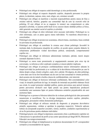 • Psihologul este obligat să respecte codul deontologic şi etica profesională;
• Psihologul este obligat să respecte drepturile copiilor, drepturile persoanei la propria
părere, la identitate, naţiune, etnie, rasă, religie, sex, orientare sexuală
• Psihologul este obligat să manifeste o maximă responsabilitate pentru starea de bine a
oricărui individ, familiei, grupului sau comunităţii faţă de care îşi exercită rolul de
psiholog. El este obligat să nu se angajeze în remarci sau comportament ce aduc
prejudicii celorlalţi, va acţiona astfel încât să nu cauzeze daune sănătăţii psihice şi fizice,
stării generale sau statului social al copiilor şi celorlalţi.
• Psihologul este obligat să ofere informaţii strict necesare individului. Psihologul nu va
oferi informaţie, care ar putea agrava starea individului. Va manifesta obiectivitate şi
corectitudine.
• Psihologul este obligat să promoveze acurateţea, obiectivitatea, onestitatea, buna credinţă
în activitatea lui profesională;
• Psihologul este obligat să contribuie la crearea unui climat psihologic favorabil în
instituţia dată, la diminuarea situaţiilor de conflict, să acorde ajutor corpului didactic în
soluţionarea problemelor vizând dezvoltarea psihică, emoţională, comportamentul
copiilor etc.;
• Psihologul este obligat să informeze administraţia instituţiei, părinţii, tutorii despre
carenţele depistate la elevi;
• Psihologul va onora toate promisiunile şi angajamentele asumate prin orice tip de
conversaţie, va informa şi oferi explicaţii complete şi sincere părţilor implicate;
• Psihologul este obligat să protejeze confidenţialitatea tuturor informaţiilor adunate în
timpul activităţii lor profesionale şi se va abţine de la dezvăluirea informaţiilor pe care le
deţine despre colegi, clienţii colegilor, copii, elevi, părinţi. Divulgarea, de către psihologi,
a unor date care le-au fost încredinţate sau de care au luat cunoştinţă în virtutea profesiei,
dacă aceasta este de natură a încălca clauza de confidenţialitate, este interzisă.
• Psihologul este obligat să furnizeze informaţii confidenţiale, fără consimţământul celor
vizaţi, în situaţiile justificate de lege, în situaţiile de iminenţă sau posibilă vătămare fizică
sau crimă, în scopul protecţiei sănătăţii publice, pentru prevenirea unui pericol iminent,
pentru prevenirea săvârşirii unei fapte penale sau pentru împiedicarea producerii
rezultatului unei asemenea fapte ori pentru înlăturarea urmărilor prejudiciabile ale unei
asemenea fapte.
• Psihologul nu va promova folosirea tehnicilor de evaluare psihologică de către persoanele
neautorizate şi necalificate. Nu va divulga interpretarea testelor copiilor, părinţilor,
pedagogilor, persoanelor străine domeniului psihologiei;
• Psihologul este obligat să utilizeze metode de diagnostic şi programe dezvoltative
ştiinţific argumentate, validate şi aprobate la populaţia respectivă. Tehnicile aplicate
trebuie să corespundă scopurilor cercetării, vârstei, studiilor, condiţiilor experimentului şi
să nu fie periculoase pentru sănătatea individului.
• Psihologul practic este obligat la depistarea caracterului clinic a problemelor copilului să-
l direcţioneze la specialistul de profil şi/sau centre specializate pe lângă DETS, Ministerul
Educaţiei sau nonguvernamentale.
• Psihologul este obligat să îndeplinească şi să păstreze documentaţia S.A.P. corespunzător
cerinţelor şi recomandărilor de rigoare;
 