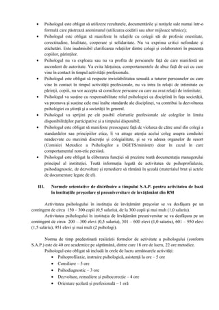 • Psihologul este obligat să utilizeze rezultatele, documentările şi notiţele sale numai într-o
formulă care păstrează anonimatul (utilizarea codării sau altor mijloace tehnice);
• Psihologul este obligat să manifeste în relaţiile cu colegii săi de profesie onestitate,
corectitudine, loialitate, cooperare şi solidaritate. Nu va exprima critici nefondate şi
etichetări. Este inadmisibil clarificarea relaţiilor dintre colegi şi colaboratori în prezenţa
copiilor, părinţilor.
• Psihologul nu va exploata sau nu va profita de persoanele faţă de care manifestă un
ascendent de autoritate. Va evita hărţuirea, comportamentele de abuz faţă de cei cu care
vine în contact în timpul activităţii profesionale.
• Psihologul este obligat să respecte inviolabilitatea sexuală a tuturor persoanelor cu care
vine în contact în timpul activităţii profesionale, nu va intra în relaţii de intimitate cu
părinţii, copiii, nu vor accepta să consilieze persoane cu care au avut relaţii de intimitate;
• Psihologul va susţine cu responsabilitate rolul psihologiei ca disciplină în faţa societăţii,
va promova şi susţine cele mai înalte standarde ale disciplinei, va contribui la dezvoltarea
psihologiei ca ştiinţă şi a societăţii în general.
• Psihologul va sprijini pe cât posibil eforturile profesionale ale colegilor în limita
disponibilităţilor participative şi a timpului disponibil;
• Psihologul este obligat să manifeste preocupare faţă de violarea de către unul din colegi a
standardelor sau principiilor etice, îi va atrage atenţia acelui coleg asupra conduitei
neadecvate cu maximă discreţie şi colegialitate, şi se va adresa organelor de resort
(Comisiei Metodice a Psihologilor a DGETS/minister) doar în cazul în care
comportamentul non-etic persistă.
• Psihologul este obligat la eliberarea funcţiei să prezinte toată documentaţia managerului
principal al instituţiei. Toată informaţia legată de activitatea de psihoprofialaxie,
psihodiagnostic, de dezvoltare şi remediere să rămână în şcoală (materialul brut şi actele
de documentare legate de el).
III. Normele orientative de distribuire a timpului S.A.P. pentru activitatea de bază
în instituţiile preşcolare şi preuniversitare de învăţământ din RM
Activitatea psihologului în instituţia de învăţământ preşcolar se va desfăşura pe un
contingent de circa 150 – 300 copii (0,5 salariu), de la 300 copii şi mai mult (1,0 salariu).
Activitatea psihologului în instituţia de învăţământ preuniversitar se va desfăşura pe un
contingent de circa 200 – 300 elevi (0,5 salariu), 301 – 600 elevi (1,0 salariu), 601 – 950 elevi
(1,5 salariu), 951 elevi şi mai mult (2 psihologi).
Norma de timp predestinată realizării formelor de activitate a psihologului (conform
S.A.P.) este de 40 ore academice pe săptămână, dintre care 18 ore de lucru, 22 ore metodice.
Psihologul este obligat să includă în orele de lucru următoarele activităţi:
• Psihoprofilaxie, instruire psihologică, asistenţă la ore – 5 ore
• Consiliere – 5 ore
• Psihodiagnostic – 3 ore
• Dezvoltare, remediere şi psihocorecţie – 4 ore
• Orientare şcolară şi profesională – 1 oră
 