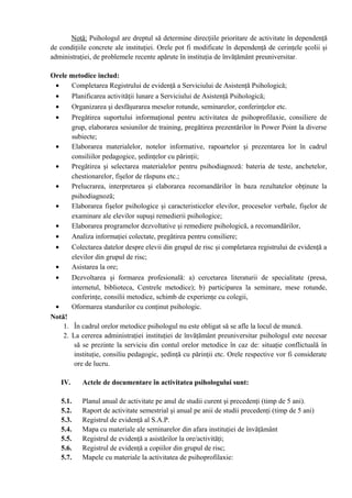 Notă: Psihologul are dreptul să determine direcţiile prioritare de activitate în dependenţă
de condiţiile concrete ale instituţiei. Orele pot fi modificate în dependenţă de cerinţele şcolii şi
administraţiei, de problemele recente apărute în instituţia de învăţământ preuniversitar.
Orele metodice includ:
• Completarea Registrului de evidenţă a Serviciului de Asistenţă Psihologică;
• Planificarea activităţii lunare a Serviciului de Asistenţă Psihologică;
• Organizarea şi desfăşurarea meselor rotunde, seminarelor, conferinţelor etc.
• Pregătirea suportului informaţional pentru activitatea de psihoprofilaxie, consiliere de
grup, elaborarea sesiunilor de training, pregătirea prezentărilor în Power Point la diverse
subiecte;
• Elaborarea materialelor, notelor informative, rapoartelor şi prezentarea lor în cadrul
consiliilor pedagogice, şedinţelor cu părinţii;
• Pregătirea şi selectarea materialelor pentru psihodiagnoză: bateria de teste, anchetelor,
chestionarelor, fişelor de răspuns etc.;
• Prelucrarea, interpretarea şi elaborarea recomandărilor în baza rezultatelor obţinute la
psihodiagnoză;
• Elaborarea fişelor psihologice şi caracteristicelor elevilor, proceselor verbale, fişelor de
examinare ale elevilor supuşi remedierii psihologice;
• Elaborarea programelor dezvoltative şi remediere psihologică, a recomandărilor,
• Analiza informaţiei colectate, pregătirea pentru consiliere;
• Colectarea datelor despre elevii din grupul de risc şi completarea registrului de evidenţă a
elevilor din grupul de risc;
• Asistarea la ore;
• Dezvoltarea şi formarea profesională: a) cercetarea literaturii de specialitate (presa,
internetul, biblioteca, Centrele metodice); b) participarea la seminare, mese rotunde,
conferinţe, consilii metodice, schimb de experienţe cu colegii,
• Oformarea standurilor cu conţinut psihologic.
Notă!
1. În cadrul orelor metodice psihologul nu este obligat să se afle la locul de muncă.
2. La cererea administraţiei instituţiei de învăţământ preuniversitar psihologul este necesar
să se prezinte la serviciu din contul orelor metodice în caz de: situaţie conflictuală în
instituţie, consiliu pedagogic, şedinţă cu părinţii etc. Orele respective vor fi considerate
ore de lucru.
IV. Actele de documentare în activitatea psihologului sunt:
5.1. Planul anual de activitate pe anul de studii curent şi precedenţi (timp de 5 ani).
5.2. Raport de activitate semestrial şi anual pe anii de studii precedenţi (timp de 5 ani)
5.3. Registrul de evidenţă al S.A.P.
5.4. Mapa cu materiale ale seminarelor din afara instituţiei de învăţământ
5.5. Registrul de evidenţă a asistărilor la ore/activităţi;
5.6. Registrul de evidenţă a copiilor din grupul de risc;
5.7. Mapele cu materiale la activitatea de psihoprofilaxie:
 