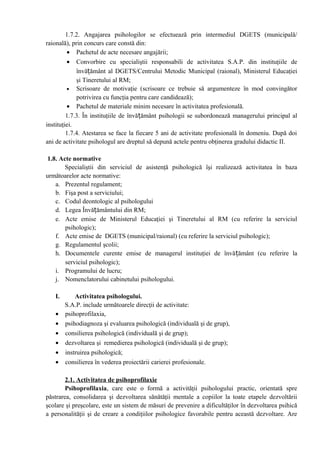 1.7.2. Angajarea psihologilor se efectuează prin intermediul DGETS (municipală/
raională), prin concurs care constă din:
• Pachetul de acte necesare angajării;
• Convorbire cu specialiştii responsabili de activitatea S.A.P. din instituţiile de
învățământ al DGETS/Centrului Metodic Municipal (raional), Ministerul Educaţiei
şi Tineretului al RM;
• Scrisoare de motivaţie (scrisoare ce trebuie să argumenteze în mod convingător
potrivirea cu funcţia pentru care candidează);
• Pachetul de materiale minim necesare în activitatea profesională.
1.7.3. În instituţiile de învățământ psihologii se subordonează managerului principal al
instituţiei.
1.7.4. Atestarea se face la fiecare 5 ani de activitate profesională în domeniu. După doi
ani de activitate psihologul are dreptul să depună actele pentru obţinerea gradului didactic II.
1.8. Acte normative
Specialiştii din serviciul de asistenţă psihologică îşi realizează activitatea în baza
următoarelor acte normative:
a. Prezentul regulament;
b. Fişa post a serviciului;
c. Codul deontologic al psihologului
d. Legea Învățământului din RM;
e. Acte emise de Ministerul Educaţiei şi Tineretului al RM (cu referire la serviciul
psihologic);
f. Acte emise de DGETS (municipal/raional) (cu referire la serviciul psihologic);
g. Regulamentul şcolii;
h. Documentele curente emise de managerul instituţiei de învățământ (cu referire la
serviciul psihologic);
i. Programului de lucru;
j. Nomenclatorului cabinetului psihologului.
I. Activitatea psihologului.
S.A.P. include următoarele direcţii de activitate:
• psihoprofilaxia,
• psihodiagnoza şi evaluarea psihologică (individuală şi de grup),
• consilierea psihologică (individuală şi de grup);
• dezvoltarea şi remedierea psihologică (individuală şi de grup);
• instruirea psihologică;
• consilierea în vederea proiectării carierei profesionale.
2.1. Activitatea de psihoprofilaxie
Psihoprofilaxia, care este o formă a activităţii psihologului practic, orientată spre
păstrarea, consolidarea şi dezvoltarea sănătăţii mentale a copiilor la toate etapele dezvoltării
şcolare şi preşcolare, este un sistem de măsuri de prevenire a dificultăţilor în dezvoltarea psihică
a personalităţii şi de creare a condiţiilor psihologice favorabile pentru această dezvoltare. Are
 