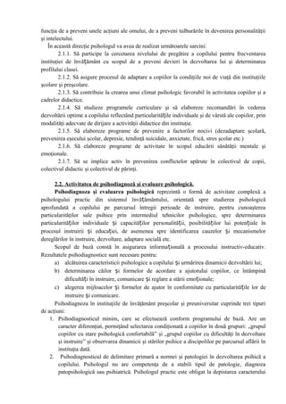funcţia de a preveni unele acţiuni ale omului, de a preveni tulburările în devenirea personalităţii
şi intelectului.
În această direcţie psihologul va avea de realizat următoarele sarcini:
2.1.1. Să participe la cercetarea nivelului de pregătire a copilului pentru frecventarea
instituţiei de învățământ cu scopul de a preveni devieri în dezvoltarea lui şi determinarea
profilului clasei.
2.1.2. Să asigure procesul de adaptare a copiilor la condiţiile noi de viaţă din instituţiile
şcolare şi preşcolare.
2.1.3. Să contribuie la crearea unui climat psihologic favorabil în activitatea copiilor şi a
cadrelor didactice.
2.1.4. Să studieze programele curriculare şi să elaboreze recomandări în vederea
dezvoltării optime a copilului reflectând particularitățile individuale şi de vârstă ale copiilor, prin
modalităţi adecvate de dirijare a activităţii didactice din instituţie.
2.1.5. Să elaboreze programe de prevenire a factorilor nocivi (dezadaptare şcolară,
prevenirea eşecului şcolar, depresie, tendinţă suicidale, anxietate, frică, stres şcolar etc.)
2.1.6. Să elaboreze programe de activitate în scopul educării sănătăţii mentale şi
emoţionale.
2.1.7. Să se implice activ în prevenirea conflictelor apărute în colectivul de copii,
colectivul didactic şi colectivul de părinţi.
2.2. Activitatea de psihodiagnoză şi evaluare psihologică.
Psihodiagnoza şi evaluarea psihologică reprezintă o formă de activitate complexă a
psihologului practic din sistemul învățământului, orientată spre studierea psihologică
aprofundată a copilului pe parcursul întregii perioade de instruire, pentru cunoaşterea
particularităţilor sale psihice prin intermediul tehnicilor psihologice, spre determinarea
particularităților individuale și capacităților personalității, posibilităților lui potențiale în
procesul instruirii și educației, de asemenea spre identificarea cauzelor și mecanismelor
dereglărilor în instruire, dezvoltare, adaptare socială etc.
Scopul de bază constă în asigurarea informațională a procesului instructiv-educativ.
Rezultatele psihodiagnostice sunt necesare pentru:
a) alcătuirea caracteristicii psihologice a copilului și urmărirea dinamicii dezvoltării lui;
b) determinarea căilor și formelor de acordare a ajutorului copiilor, ce întâmpină
dificultăți în instruire, comunicare și reglare a stării emoționale;
c) alegerea mijloacelor și formelor de ajutor în conformitate cu particularitățile lor de
instruire și comunicare.
Psihodiagnoza în instituţiile de învăţământ preşcolar şi preuniversitar cuprinde trei tipuri
de acţiuni:
1. Psihodiagnosticul minim, care se efectuează conform programului de bază. Are un
caracter diferenţiat, permiţând selectarea condiţionată a copiilor în două grupuri: „grupul
copiilor cu stare psihologică confortabilă” şi „grupul copiilor cu dificultăţi în dezvoltare
şi instruire” şi observarea dinamicii şi stărilor psihice a discipolilor pe parcursul aflării în
instituţia dată.
2. Psihodiagnosticul de delimitare primară a normei şi patologiei în dezvoltarea psihică a
copilului. Psihologul nu are competenţa de a stabili tipul de patologie, diagnoza
patopsihologică sau psihiatrică. Psihologul practic este obligat la depistarea caracterului
 