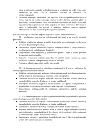 clinic a problemelor copilului să-l redirecţioneze la specialistul de profil şi/sau centre
specializate pe lângă DGETS, Ministerul Educaţiei şi Tineretului sau
nonguvernamentale.
3. Cercetarea psihologică aprofundată, care reprezintă activitatea psihologului în raport cu
copiii, care fie au conflict psihologic interior (pentru stabilirea cauzelor, căilor de
soluţionare), pentru rezolvarea căruia este necesară o informaţie mai amplă; fie cu copii
cu particularităţi şi probleme ale sferei cognitive (în limita normelor de dezvoltare de
vârstă şi intelectuală). Este aplicată: la solicitarea părinţilor, cadrelor didactice,
administraţiei sau după rezultatele psihodiagnosticului minim.
Serviciul psihologic în activitatea de psihodiagnoză va rezolva următoarele sarcini:
2.2.1. să elaboreze programul de psihodiagnoză individuală şi de grup în instituţiile
preşcolare:
• Stabilirea nivelului de adaptare a copiilor la condiţiile socio-psihologice noi în scopul
prevenirii dezadaptării preşcolare;
• Determinarea timpurie a dezvoltării cognitive, emoţional-volitive şi comportamentale a
copilului cu scopul preîntâmpinării dereglărilor;
• Diagnosticarea sferei relaţionale şi comunicative părinte – copil în scopul prevenirii
dezadaptării sociale a copiilor;
• Evaluarea colectivului instituţiei preşcolare în diferite situaţii curente cu scopul
optimizării climatului socio-psihologic din cadrul instituţiei;
• Asigurarea calitativă a pregătirii copiilor către şcoală;
2.2.2. să elaboreze programul de psihodiagnoză individuală şi de grup în ciclul primar din
instituţiile preuniversitare de învăţământ:
• Stabilirea gradului maturităţii şcolare (cl. I) în scopul determinării nivelului de dezvoltare
a sferei cognitive, motivaţionale, şi emoţional-volitive a copilului;
• Cercetarea procesului de adaptare a elevilor claselor I-a în scopul studierii nivelului şi
particularităţilor procesului de adaptare la situaţia socială nouă;
• Evidenţierea nivelului de pregătire a elevilor claselor a IV-a pentru ciclul gimnazial, în
scopul stabilirii pregătirii socio-psihologice a elevilor către ciclul gimnazial;
• Diagnosticarea multiaspectuală (la solicitarea administraţiei, cadrelor didactice,
părinţilor).
2.2.3. să elaboreze programul de psihodiagnoză individuală şi de grup în ciclul gimnazial
din instituţiile preuniversitare de învăţământ:
• Cercetarea procesului de adaptare a elevilor claselor V-a în scopul studierii nivelului şi
particularităţilor procesului de adaptare la situaţia socială nouă;
• Determinarea sferei motivaţionale şi valorice a personalităţii preadolescentului;
• Studierea preadolescenţilor în perioada acută de criză în scopul determinării statutului
socio-psihologic, a particularităţilor de dezvoltare a sferei emoţional-volitive, relaţionale
şi comunicative (la apariţia manifestărilor critice);
• Determinarea intereselor, aptitudinilor, deprinderilor elevilor cl. IX-a în scopul orientării
şcolare către ciclul liceal (real sau umanist);
 