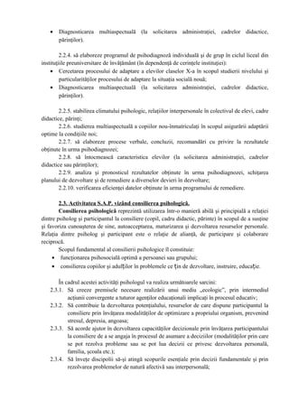 • Diagnosticarea multiaspectuală (la solicitarea administraţiei, cadrelor didactice,
părinţilor).
2.2.4. să elaboreze programul de psihodiagnoză individuală şi de grup în ciclul liceal din
instituţiile preuniversitare de învăţământ (în dependenţă de cerinţele instituţiei):
• Cercetarea procesului de adaptare a elevilor claselor X-a în scopul studierii nivelului şi
particularităţilor procesului de adaptare la situaţia socială nouă;
• Diagnosticarea multiaspectuală (la solicitarea administraţiei, cadrelor didactice,
părinţilor).
2.2.5. stabilirea climatului psihologic, relaţiilor interpersonale în colectivul de elevi, cadre
didactice, părinţi;
2.2.6. studierea multiaspectuală a copiilor nou-înmatriculaţi în scopul asigurării adaptării
optime la condiţiile noi;
2.2.7. să elaboreze procese verbale, concluzii, recomandări cu privire la rezultatele
obţinute în urma psihodiagnozei;
2.2.8. să întocmească caracteristica elevilor (la solicitarea administraţiei, cadrelor
didactice sau părinţilor);
2.2.9. analiza şi pronosticul rezultatelor obţinute în urma psihodiagnozei, schiţarea
planului de dezvoltare şi de remediere a diverselor devieri în dezvoltare;
2.2.10. verificarea eficienţei datelor obţinute în urma programului de remediere.
2.3. Activitatea S.A.P. vizând consilierea psihologică.
Consilierea psihologică reprezintă utilizarea într-o manieră abilă şi principială a relaţiei
dintre psiholog şi participantul la consiliere (copil, cadru didactic, părinte) în scopul de a susţine
şi favoriza cunoaşterea de sine, autoacceptarea, maturizarea şi dezvoltarea resurselor personale.
Relaţia dintre psiholog şi participant este o relaţie de alianţă, de participare şi colaborare
reciprocă.
Scopul fundamental al consilierii psihologice îl constituie:
• funcţionarea psihosocială optimă a persoanei sau grupului;
• consilierea copiilor şi adulților în problemele ce țin de dezvoltare, instruire, educație.
În cadrul acestei activităţi psihologul va realiza următoarele sarcini:
2.3.1. Să creeze premisele necesare realizării unui mediu „ecologic”, prin intermediul
acţiunii convergente a tuturor agenţilor educaţionali implicaţi în procesul educativ;
2.3.2. Să contribuie la dezvoltarea potenţialului, resurselor de care dispune participantul la
consiliere prin învăţarea modalităţilor de optimizare a propriului organism, prevenind
stresul, depresia, angoasa;
2.3.3. Să acorde ajutor în dezvoltarea capacităţilor decizionale prin învăţarea participantului
la consiliere de a se angaja în procesul de asumare a deciziilor (modalităţilor prin care
se pot rezolva probleme sau se pot lua decizii ce privesc dezvoltarea personală,
familia, şcoala etc.);
2.3.4. Să înveţe discipolii să-şi atingă scopurile esenţiale prin decizii fundamentale şi prin
rezolvarea problemelor de natură afectivă sau interpersonală;
 