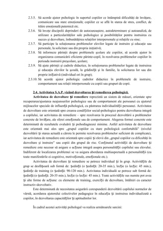 2.3.5. Să acorde ajutor psihologic în suportul copiilor ce întâmpină dificultăţi de învăţare,
comunicare sau stare emoţională; copiilor ce se află în starea de stres, conflict, de
trăire emoţională puternică etc.
2.3.6. Să înveţe discipolii deprinderi de autocunoaştere, autodeterminare şi autoanaliză, de
utilizare a particularităţilor sale psihologice şi posibilităţilor pentru instruirea cu
succes şi dezvoltare, îmbunătăţirea relaţiilor interpersonale şi relaţiile cu sine;
2.3.7. Să participe la soluţionarea problemelor elevilor legate de instruire şi educaţie sau
personale, la solicitare sau din propria iniţiativă;
2.3.8. Să informeze părinţii despre problemele şcolare ale copiilor, să acorde ajutor în
organizarea comunicării eficiente părinte-copil, în rezolvarea problemelor copiilor în
perioada instruirii preşcolare, şcolare;
2.3.9. Să ajute părinţii şi cadrele didactice, în soluţionarea problemelor legate de instruirea
şi educaţia elevilor la şcoală, la grădiniță şi în familie, la solicitarea lor sau din
proprie inițiativă (individual ori în grup);
2.3.10. Să acorde ajutor psihologic cadrelor didactice în problemele de instruire,
comportament sau relaţii interpersonale cu copiii sau grupuri de copii.
2.4. Activitatea S.A.P. vizând dezvoltarea și remedierea psihologică.
Activitatea de dezvoltare și remediere reprezintă un sistem de măsuri, orientate spre
recuperarea/ajustarea neajunsurilor psihologice sau de comportament ale persoanei cu ajutorul
mijloacelor speciale de influență psihologică, cu păstrarea individualității persoanei. Activitatea
de dezvoltare este orientată spre crearea condițiilor social-psihologice pentru dezvoltarea integră
a copilului, iar activitatea de remediere – spre rezolvarea în procesul dezvoltării a problemelor
concrete de învățare, ale sferei emoționale sau de comportament. Alegerea formei concrete este
determinată de rezultatele evaluării și psihodiagnozei minime. Astfel activitatea de dezvoltare
este orientată mai ales spre „grupul copiilor cu stare psihologică confortabilă” (nivelul
dezvoltării și starea actuală a cărora le permite rezolvarea problemelor suficient de complicate),
iar activitatea de remediere este orientată spre copiii și elevii din „grupul copiilor cu dificultăţi în
dezvoltare şi instruire” sau copiii din grupul de risc. Conținutul activității de dezvoltare și
remediere este necesar să asigure o acțiune integră asupra personalității copilului sau elevului.
Indiferent de localizarea problemei se va asigura abordarea multiaspectuală a personalității (cu
toate manifestările ei cognitive, motivaționale, emoționale etc.).
Activitatea de dezvoltare și remediere se petrece individual și în grup. Activitățile de
grup se desfășoară sub formă de: ședință (o ședință: 20-35 min.), lecție (o lecție: 45 min.),
ședințe de training (o ședință: 90-120 min.). Activitatea individuală se petrece sub formă de:
ședință (o ședință: 20-35 min.), lecție (o lecție: 45 min.). Toate activitățile sus numite pot avea
și alte forme de acțiune: cu elemente de training, exerciții de dezvoltare, întâlniri cu caracter
instructiv-dezvoltativ.
Este determinată de necesitatea asigurării corespunderii dezvoltării copilului normelor de
vârstă, acordarea ajutorului colectivelor pedagogice în educația și instruirea individualizată a
copiilor, în dezvoltarea capacităților și aptitudinilor lor.
În cadrul acestei activităţi psihologul va realiza următoarele sarcini:
 